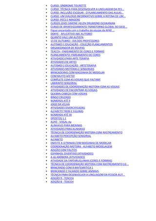  CURSO: SÍNDROME TOURETTE
 CURSO: TÉCNICA PARA DESENVOLVER A LINGUAGEM DA PES...
 CURSO: INCLUSÃO ESCOLAR - O PLANEJAMENTO DAS AULAS...
 CURSO: UM DIALOGO INFORMATIVO SOBRE A ROTINA DE UM...
 CURSO: PECS E IMAGENS
 CURSOS (EAD) SIMONE HELEN DRUMOND ISCHKANIAN
 CURSO DE APERFEIÇOAMENTO TRANSTORNO GLOBAL DO DESE...
 Fiquei encantada com o trabalho da equipe da APAE ...
 DOKYE - APLICATIVO ABC AUTISMO
 QUANTO VALE UM AUTISTA
 15 DE OUTUBRO - DIA DOS PROFESSORES
 AUTISMO E EDUCAÇÃO - COLEÇÃO PLANEJAMENTOS
 ORGANIZANDOR DE ROUPAS
 TEACCH - PAREAMENTO DE CORES E FORMAS
 PLANEJAMENTO: PAREAMENTO DE CORES
 ATIVIDADES PARA ARTE TERAPIA
 ATIVIDADES DE ARTES
 AUTISMO E EDUCAÇÃO - ARTETERAPIA
 ATIVIDADES MOTORAS E SENSORIAIS
 BRINCADEIRAS COM MASSINHA DE MODELAR
 COM MUITO AFETO!
 COMPLETE COM AS VOGAIS QUE FALTAM!
 LABIRINTO SENSORIAL
 ATIVIDADES DE COORDENAÇÃO MOTORA COM AS VOGAIS
 ATIVIDADES DE ENCONTRAR AS VOGAIS
 QUEBRA-CABEÇA COM VOGAIS
 BINGO CRUZADO
 NÚMEROS ATÉ 9
 JOGO DA VELHA
 ATIVIDADES DIVERCIFICADAS
 ALFABETO TREM E FIGURAS
 NÚMEROS ATÉ 30
 OPOSTOS 1.1
 ALHO - VOGAL Aa
 ALINHAVO PARA MENINAS
 ATIVIDADES PARA ALINHAVO
 TÉCNICA DE COORDENAÇÃO MOTORA COM RASTREAMENTO
 ALFABETO PERCEPÇÃO SENSORIAL
 ALFABETO
 ENFEITE A LETRINHA COM MASSINHA DE MODELAR
 COORDENAÇÃO MOTORA - ALFABETO MODELAGEM
 ADIÇÃO COM PALITOS
 ESPANHOL DIVERTIDO (ATIVIDADES)
 A de ABÓBORA (ATIVIDADES)
 ATIVIDADE DA TARTARUGUINHA (CORES E FORMAS)
 TÉCNICA DE COORDENAÇÃO MOTORA COM RASTREAMENTO (LE...
 BRINCANDO COM A MATEMÁTICA 1
 BRINCANDO E FALANDO SOBRE ANIMAIS
 TÉCNICA PARA DESENVOLVER A LINGUAGEM DA PESSOA AUT...
 ADIÇÃO 9 - TEACCH
 ADIÇÃO 8 - TEACCH
 