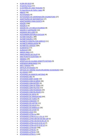  A ERA DO GELO (4)
 A Galinha Ruiva (11)
 A HISTÓRIA DE UMA TESOURA (5)
 A importância do lúdico: jogos (8)
 ABACO (16)
 ACTIVIDADES (4)
 ACTIVIDADES DE COORDINACIÓN VISOMOTORA (27)
 ADAPTAÇÕES DE MATEMÁTICA (17)
 ADAPTADORES PARA ESCRITA (4)
 ADIÇÃO (244)
 ADIÇÃO 8 (3)
 ADIÇÃO DE 1 A 9 BOLA COLORIDA (8)
 ADIÇÃO E SUBTRAÇÃO (14)
 AGENDAS INCLUSÃO (2)
 ALESSANDRA REFORÇO ESCOLAR (4)
 ALFABETIZAÇÃO 1 (80)
 ALFABETIZAÇÃO 2 (39)
 ALFABETO CONSTRUTOR GRÁFICO (11)
 ALFABETO MODELAGEM (8)
 ALFABETOS LÚDICOS (184)
 ALIMENTOS (17)
 ALINHAVO (40)
 AMIGO ANJO (17)
 AMIGUINHOS DO CAUÃ (3)
 ANA PEIXOTO ESCRITORA (3)
 ANIMAIS (20)
 APOSTILAS DA JULIANA VENDITTE ROTHEN (9)
 APRENDER BRINCANDO (31)
 ARTE TERAPIA (72)
 ARTHUR ATIVIDADES (3)
 ARTIGOS DE SIMONE HELEN DRUMOND ISCHKANIAN (120)
 AS VOGAIS (187)
 ATIVIDADE DO MARCOS ANTONIO (8)
 ATIVIDADES ABC (5)
 ATIVIDADES BABY SHARK (10)
 ATIVIDADES COM AS MÃOS (46)
 ATIVIDADES COM BOTÕES (4)
 ATIVIDADES COM OS TÊNIS (14)
 ATIVIDADES COM PALITOS (13)
 ATIVIDADES COM PEIXINHOS (19)
 ATIVIDADES COM RELÓGIOS (21)
 ATIVIDADES DA SOFIA (2)
 ATIVIDADES DE DINOSSAURO (64)
 ATIVIDADES DE FILMES (4)
 ATIVIDADES DINHEIRO (7)
 ATIVIDADES DO HEITOR (11)
 ATIVIDADES DO KAUA (51)
 ATIVIDADES DO MARCELO (39)
 ATIVIDADES DO VITOR (3)
 ATIVIDADES LEGO (55)
 ATIVIDADES LETRA Aa (90)
 ATIVIDADES LETRA AL EL IL OL UL (12)
 ATIVIDADES LETRA AM EM IM OM UM (2)
 ATIVIDADES LETRA AN EN IN ON UN (1)
 ATIVIDADES LETRA AS ES IS OS US (7)
 ATIVIDADES LETRA AZ EZ IZ OZ UZ (1)
 ATIVIDADES LETRA Bb (148)
 ATIVIDADES LETRA BL (3)
 ATIVIDADES LETRA Br (18)
 ATIVIDADES LETRA Cc (134)
 