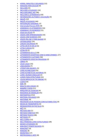  HORAS. MINUTOS E SEGUNDOS (15)
 IMAGENS PARA EDUCAR (9)
 INCLUSÃO (5)
 INCLUSÃO ATIVIDADES (14)
 INCLUSÃO BNCC AEE (46)
 INCLUSÃO E LETRAMENTO (59)
 INFORMAÇÕES AUTISMO E EDUCAÇÃO (9)
 INGLÊS (12)
 INGLÊS ATIVIDADES (44)
 INTEGRAÇÃO SENSORIAL (7)
 Intervenção Precoce (PIIP) (8)
 JOANINHA E O LETRAMENTO (16)
 JOANINHA E OS NÚMEROS (15)
 JOGO DA VELHA (7)
 JOGOS COM APRENDIZAGEM (16)
 JOGOS COM NÚMEROS (64)
 JOGOS ON LINE E PARA BAIXAR (2)
 LATERALIDADE (14)
 LENÇOS COLORIDOS (4)
 LETRA AR ER IR OR UR (6)
 LETRA CURSIVA (5)
 LETRA PR (2)
 LETRAMENTO DE A-Z (28)
 LETRAMENTO DIVERTIDO COM O HAND SPINNER. (17)
 LETRAMENTO E AUTISMO (58)
 LETRAMENTO JOGO DA FRIGIDEIRA (2)
 LIBRAS (3)
 LIGUE-LIGUE (16)
 LINGUAGENS (7)
 LITERATURA INFANTIL (5)
 LIVRO ALFABETIZAR (23)
 LIVRO ALFABETO DE HISTÓRIAS (3)
 LIVRO: MUNDO SINGULAR (2)
 LIVROS PARA ESTRUTURAR (52)
 LOUSA MÁGICA DA TIA SIMONE (5)
 LÚDICO (6)
 MÃE (8)
 MALETA DAS VOGAIS (3)
 MAMÃE E PAPAI (11)
 MÁQUINA DE ESCREVER (4)
 MASSINHA DE MODELAR (41)
 MATEMÁTICA (152)
 MATERIAL DOURADO (10)
 MATERNAL (8)
 MEDIADOR (A) DE PESSOAS COM AUTISMO (TEA) (4)
 MEIOS DE TRANSPORTES (6)
 MENSAGEIROS DA PAZ GEJO (5)
 MÉT (1)
 MÉTODO ABA (1)
 MÉTODO FONÉTICO (43)
 MÉTODO TEACCH (48)
 MÉTODOS (7)
 MEU CORPO (13)
 MEU PRIMEIRO LIVRO ESTRUTURADO (28)
 MICKEY ATIVIDADES (6)
 MINI BEAT POWER ROCKERS (1)
 MINICRAFT (4)
 MINIONS (8)
 MONSTROS (17)
 MOTRICIDADE E ARTE (8)
 