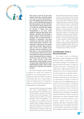 Caderno Virtual de Turismo
          L DE TU
        UA
   NO VIRT              ISSN: 1677-6976                                                            Vol. 3, N° 4 (2003)




                RI
                  SMO
 ER


                             titio? Como é que tá? O que anda                pra ampliar. Eles foram lá pra comprar
D


                             fazendo? Todos são conhecidos. Daqui            a casa e ela disse que não vendia.
        CA
                             à 10 anos só vai ter cara estranha. E           Então eles perguntaram se não queria
                             essa cara estranha pode não nos fazer           outra casa. Ele comprava tijolo e
                             bem. (...) Já tá entrando pessoas que já        mandava construir a casa se ela desse
                             tem outra posição e ele não vem fazer           a área a ele, ele dava a casa pronta
                             uma coisinha no mesmo sistema nosso             com a chave. Veja como são as
                             (...) O povo da nossa ilha aqui, devido         ofertas. Quando a oferta é muito
                             ser nascido e criado com essa                   grande, o cego pergunta se ainda
                             tranqüilidade é um povo muito                   tem troco. Eu sei lhe dizer uma coisa a
                             confiável. Confia em todo muito. Só tá          mão que acaricia é a mesma que
                             olhando o benefício. Ele não olham a            apedreja, a boca que beija morte e
                             direita e depois voltam pensando a              a boca que chama Deus chama o
                             esquerda. Eles só estão pensando o              Diabo" (...) "Vamos mais devagar com
                             benefício. O prejudicar, que pode               o andor, porque o Santo é de barro.
                             acontecer no meio disso, pode estar             Vamos com nossas precauções
                             muito influenciado e pode ter uma               tomando nossas posições, porque nós
                             catástrofe e desmorona todo aquele              somos os legítimos donos da ilha, os
                             sonho que você tinha. Essas coisas eu           nativos da ilha e nós temos que impor".
                             vejo no meu povo, alguém muito                  (morador das Canárias, 62 anos)
                             animado, mais eu preferia que não
                             fosse assim. (...) Por que praticamente
                                                                        Considerações Finais e
                             se essa pessoa vende essa casa pra
                             uma pessoa que nós não conhecemos,
                                                                        Recomendações
                             que é uma pessoa lá de fora e chega e           De acordo coma as tendências
                             monta uma coisa muito forte, muito         apontadas, se pode considerar que a RESEX
                             boa, muito luxuosa, pode estar
                                                                        Marinha do Delta e, especialmente, a Ilha
                             prejudicando muitas famílias, pois ele
                             vai querer fazer melhoramentos e esses     das Canárias emergem na atualidade com




                                                                                                                              Delta do Parnaíba nos rumos do ecoturismo: um olhar a partir da comunidade local
                             melhoramentos podem custar a nossa         grande potencial ecoturístico no Delta do
                             própria vida." (morador das Canárias,      Parnaíba. No entanto, o planejamento que
                             62 anos).
                                                                        incide sobre a região parece ainda pouco
                             Este mesmo morador faz uma reflexão
                                                                        trabalhar sob a ótica do desenvolvimento
                        e expressa um alerta com relação às
                                                                        local. De acordo com o presente estudo, o
                        mudanças e aos possíveis impactos com a
                                                                        que foi possível ser observado é que o
                        chegada do turismo nos hábitos e viveres da
                                                                        ecoturismo ainda parece ser uma prática a
                        comunidade. Além disso, o relato exalta a
                                                                        ser implantada na região do Delta do
                        noção de pertencimento à localidade e
                                                                        Parnaíba e não uma realidade existente. Do
                        sugere um posicionamento que merece ser
                                                                        ponto de vista do ecoturismo, a realidade
                        compreendido em profundidade.
                                                                        local mostra que o turismo praticado na

                             "Daqui pra frente nós temos que passar     região se caracteriza como um turismo de
                             por   uma      transformação,    uma       massa, com pouca ou quase nenhuma
                                                                                                                                                                                                                 Flávia Ferreira Mattos e Marta de Azevedo Irving




                             transformação de conhecimento e            diversificação de atividades, interpretação
                             até de hábitos, porque nós vamos
                                                                        ambiental deficiente, nenhum controle de
                             conviver com outras pessoas, com
                             outros modos de viveres, com outras        capacidade de carga, qualidade ainda
                             maneiras, com outras opiniões. (...) E     deficitária de recursos humanos e infra-
                             eu acho que o pessoal só esta              estrutura,   apenas   para    citar   alguns
                             enxergando o benefício que ele tá
                                                                        problemas. Além disso, é evidente a limitada
                             vendo na vista, naquele momento. Ele
                             não está vendo coisas futuras que          participação das comunidades extrativistas
                             podem acontecer (...) O banco tá           no planejamento dos destinos da região.
                             comprando, já comprou essa casa            Estas condições confirmam ainda em 2003 a
                             dessa senhora que mora mais perto

                                                                                                                         32
 