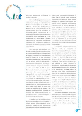 Caderno Virtual de Turismo
          L DE TU
        UA
   NO VIRT              ISSN: 1677-6976                                                            Vol. 3, N° 4 (2003)




                RI
                  SMO
 ER


                        colocado em prática, incluindo-se na           efetivo com a população residente no
D



        CA              dinâmica regional.                             interior da RESEX, a fim de que as "populações

                              Com relação à organização social, no     tradicionais" do Delta não sejam apenas

                        caso de Canárias, as estratégias adotadas      lembradas no marketing do ecoturismo, mas

                        pelo IBAMA, com base na formação de            também em seus direitos e, principalmente,

                        agentes     ambientais     colaboradores,      como tomadores de decisões. Para tal, um

                        parecem ainda pouco eficazes, uma vez          amplo trabalho que invista na educação

                        que pressupõe um nível endógeno de             ambiental político-transformadora, conforme

                        amadurecimento        comunitário     e   a    descrito por Loureiro (2001), como instrumento

                        internalização desses sujeitos na própria      que estimule a participação dos sujeitos

                        comunidade, o que parece não ser o caso        sociais, faz-se necessário para que se possa

                        na realidade das Canárias. Assim, o processo   pensar na elaboração do Plano de Manejo

                        de organização comunitária parece ainda        e na escolha de alternativas econômicas

                        deficitário para as demandas e impactos        sintonizadas com os objetivos traçados pelas

                        crescentes decorrentes do desenvolvimento      comunidades.

                        do ecoturismo.                                       É necessário, portanto, compreender

                              Com relação à dinâmica local, com        até    que   ponto,    os   programas       de

                        ênfase no desenvolvimento do Ecoturismo,       desenvolvimento do ecoturismo que incidem

                        é importante ressaltar que o Zoneamento        sobre a região levam em conta as reflexões

                        Ecológico Econômico do baixo Parnaíba          aqui discutidas e o quanto, e de que forma,

                        inclui o turismo no rol das economias          investem na participação comunitária,

                        modernizadas reforçando a necessidade do       fortalecendo os espaços de articulação

                        uso de técnicas gerenciais, empresariais e     endógena. Cabe também pesquisar, em




                                                                                                                              Delta do Parnaíba nos rumos do ecoturismo: um olhar a partir da comunidade local
                        mercadológicas modernas, tecnologia e          que medida os "novos" espaços de

                        capital intensivos, mas pouco menciona a       participação, afastam-se e/ou aproximam-

                        questão comunitária. O ZEE do baixo            se de um efetivo diálogo com as populações

                        Parnaíba destaca o turismo com grande          locais. Fomentar o estabelecimento de

                        potencial     de     desenvolvimento      e    parcerias com ONGs, universidades e

                        agregação de valor econômico para região       instituições de fomento ao desenvolvimento

                        do Delta do Parnaíba e reforça a               pode ser uma opção interessante ao IBAMA/

                        necessidade de regularização, controle e       CNPT na execução de suas metas e

                        monitoramento da atividade. Além disso, o      execução de seus objetivos, traduzindo assim

                        documento prevê o compromisso com a            tendência de divisão de responsabilidades

                        descentralização dos recursos financeiros      no    gerenciamento     das   unidades      de

                        para que se possa reduzir as formas mais       conservação, contribuindo para construção

                        agudas de manifestação de pobreza e de         de um modelo de planejamento turístico de
                                                                                                                                                                                                                 Flávia Ferreira Mattos e Marta de Azevedo Irving




                        exclusão social. Sendo assim, a questão da     base comunitária.

                        inclusão das comunidades locais no                   Desta forma, também se espera que a
                        processo se torna fundamental para a           realização desse estudo contribua para a
                        sustentabilidade da iniciativa.                reflexão do planejamento da atividade

                              O planejamento do ecoturismo, como       ecoturística no Delta do Parnaíba, com base

                        estratégia de desenvolvimento para a           no desenvolvimento local e para o

                        região, deveria, portanto levar em conta,      delineamento de políticas públicas dirigidas

                        não só a superação das deficiências            à região.

                        discutidas, mas também permitir um diálogo

                                                                                                                         34
 