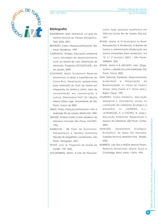 Caderno Virtual de Turismo
          L DE TU
        UA
   NO VIRT              ISSN: 1677-6976                                                              Vol. 3, N° 4 (2003)




                RI
                  SMO
 ER


                        Bibliografia                                     como fazer pesquisa qualitativa em
D



        CA              BANNERMAN, Matt, Mamirauá: um guia da            Ciências Sociais Rio de Janeiro: Record,
                          história Natural da Várzea Amazônica.          1997.
                          Tefé: IDSM, 2001.                            IRVING, Marta. A. O Ecoturismo no Brasil:
                        BRANDÃO, Carlos. Pesquisa participante. São      Retrospectiva e Tendências, in Boletim de
                          Paulo: Brasiliense, 1999.                      Turismo e Administração [Publicação do]
                        CARESTIATO, Andréa. Educação ambiental           Centro Universitário Ibero Americano, Vol
                          como estratégia de desenvolvimento             10, n.º 2 (outubro 2001) - São Paulo:
                          local: um estudo de caso. Dissertação de       UNIBERO, 2001
                          Mestrado, Programa EICOS/IP/UFRJ, Rio        IRVING, Marta A & AZEVEDO, Júlia. (Orgs).
                          de Janeiro, 2000.                              Turismo: o desafio da sustentabilidade. São
                        COUTINHO, Maria. Ecoturismo: Reservas            Paulo: Futura, 2002.
                          Extrativistas no Brasil e Experiências da    LIMA, Deborah. Equidade, Desenvolvimento
                          Costa Rica. Dissertação apresentada            Sustentável       e     Preservação         da
                          para obtenção do título de mestre em           Biodiversidade. In: Faces do Trópico
                          Integração da América Latina, área de          Úmido, Edna Castro e F. Pintos (eds.).
                          concentração em comunicação e                  Belém: Cejup, 1997.
                          cultura. Orientadora Prof.ª Dr.ª Beatriz     LOUREIRO, Carlos Frederico. Educação
                          Helena Gelas Lage. Universidade de São         ambiental e movimentos sociais na
                          Paulo, março de 2000.                          construção da cidadania ecológica e
                        DEMO, Pedro. Pesquisa participante: mito e       planetária.       In:    LOUREIRO,        C.L.,
                          realidade. Rio de Janeiro: SENAC/DN, 1984.     LAYRARGUES, P. e CASTRO, R. (orgs.).
                        DIEGUES, Antônio Carlos O Mito Moderno da        Educação Ambiental: Repensando o




                                                                                                                                 Delta do Parnaíba nos rumos do ecoturismo: um olhar a partir da comunidade local
                          Natureza Intocada São Paulo: HUCITEC,          espaço da cidadania. São Paulo: Cortez,
                          1996.                                          2002.
                        EMBRATUR - IEB Pólos de Ecoturismo-            MMA/SDS.        Zoneamento          Ecológico-
                          Planejamento e Gestão/ Guilherme               Econômico do Baixo Rio Parnaíba:
                          Wendel de Magalhães coordenador. São           Subsídios técnicos, Relatório Final. - Brasília,
                          Paulo: Terragraph, 2001.                       2002.
                        FEYDIT, Lina. M. Programa de Saúde da          MURRIETA, Julio Ruiz e RUEDA Manuel Pinzón.
                          Família - PSF, 2002.                           Reservas Extrativistas. Gland, Suíça e
                        GOLDENBERG, Mirian. A arte de Pesquisar:         Cambridge, Reino Unido / UICN, 1995.                                                                                                       Flávia Ferreira Mattos e Marta de Azevedo Irving




                                                                                                                            35
 