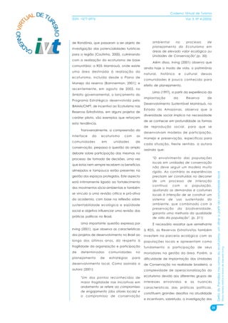 Caderno Virtual de Turismo
          L DE TU
        UA
   NO VIRT              ISSN: 1677-6976                                                                  Vol. 3, N° 4 (2003)




                RI
                  SMO
 ER


                        de Rondônia, que passaram a ser objeto de              ambiental     no    processo     de
D


                                                                               planejamento do Ecoturismo em
        CA              investigação das potencialidades turísticas
                                                                               áreas de elevado valor ecológico ou
                        para a região (Coutinho, 2000), culminando             Unidades de Conservação".(p. 50).
                        com a realização do ecoturismo de base
                                                                               Além disso, Irving (2001) observa que
                        comunitária; a RDS Mamirauá, onde existe
                                                                          ainda hoje o modo de vida, o patrimônio
                        uma área destinada à realização do
                                                                          natural,     histórico    e   cultural    dessas
                        ecoturismo, incluída desde o Plano de
                                                                          comunidades é pouco conhecido para
                        Manejo da reserva (Barnnerman, 2001); e
                                                                          efeito de planejamento.
                        recentemente, em agosto de 2002, no
                                                                               Lima (1997), a partir da experiência da
                        âmbito governamental, o lançamento do
                                                                          implantação          da        Reserva         de
                        Programa Estratégico desenvolvido pelo
                                                                          Desenvolvimento Sustentável Mamirauá, no
                        IBAMA/CNPT, de incentivo ao Ecoturismo nas
                                                                          Estado do Amazonas, observa que a
                        Reservas Extrativistas, em alguns projetos de
                                                                          diversidade social implica na necessidade
                        caráter piloto, são exemplos que reforçam
                                                                          de se conhecer em profundidade as formas
                        esta tendência.
                                                                          de   reprodução      social,      para   que   se
                              Transversalmente, a compreensão da
                                                                          desenvolvam modelos de participação,
                        interface     do     ecoturismo      com     as
                                                                          manejo e preservação, específicos para
                        comunidades          em         unidades    de
                                                                          cada situação. Neste sentido, a autora
                        conservação, perpassa a questão do amplo
                                                                          assinala que:
                        debate sobre participação das mesmas no
                        processo de tomada de decisões, uma vez                "O envolvimento das populações
                                                                               locais em unidades de conservação
                        que estas nem sempre recebem os benefícios
                                                                               não deve seguir um modelo muito
                        almejados e tampouco estão presentes na                rígido. Ao contrário as experiências




                                                                                                                                    Delta do Parnaíba nos rumos do ecoturismo: um olhar a partir da comunidade local
                        gestão dos espaços protegidos. Este aspecto            precisam ser construídas no decorrer
                        está intimamente ligado ao fortalecimento              de um processo de interação
                                                                               contínua     com    a   população,
                        dos movimentos sócio-ambientais e também
                                                                               ajustando as demandas e costumes
                        se vincula a uma revisão crítica e pró-ativa           locais à intenção de se construir um
                        da academia, com base na reflexão sobre                sistema de uso sustentado do
                        sustentabilidade ecológica e eqüidade                  ambiente, que combinado com a
                                                                               preservação da biodiversidade,
                        social e objetiva influenciar uma revisão das
                                                                               garanta uma melhoria da qualidade
                        práticas políticas no Brasil.                          de vida da população". (p. 311)
                              Uma importante questão expressa por              É necessário ressaltar que semelhante
                        Irving (2001), que observa as características     à RDS, as Reservas Extrativistas também
                        dos projetos de desenvolvimento no Brasil ao      investem na parceria ecológica com as
                        longo dos últimos anos, diz respeito à            populações locais e apresentam como
                        fragilidade da organização e participação         fundamento a participação de seus
                                                                                                                                                                                                                       Flávia Ferreira Mattos e Marta de Azevedo Irving




                        de    determinadas        comunidades       no    moradores na gestão da área. Porém, a
                        planejamento        de    estratégias      para   dificuldade de implantação das Unidades
                        desenvolvimento local. Como assinala a            de Conservação na realidade brasileira, a
                        autora (2001):                                    complexidade de operacionalização do
                                                                          ecoturismo devido aos diferentes grupos de
                              "Um dos pontos reconhecidos de
                              maior fragilidade nas iniciativas em        interesses    envolvidos      e    as    nuances
                              andamento se refere ao compromisso          características das práticas políticas,
                              de engajamento (dos atores locais) e
                                                                          constituem grandes desafios na atualidade
                              o compromisso de conservação
                                                                          e incentivam, sobretudo, a investigação das

                                                                                                                               25
 