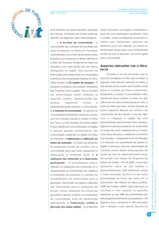 Caderno Virtual de Turismo
          L DE TU
        UA
   NO VIRT              ISSN: 1677-6976                                                                Vol. 3, N° 4 (2003)




                RI
                  SMO
 ER


                        levantamento de dados primários (pesquisa         foram transcritas na íntegra e analisadas a
D



        CA              de campo). A Pesquisa de Campo pode ser           partir de uma abordagem qualitativa. Para
                        descrita nas seguintes fases metodológicas:       a análise, foram privilegiados entrevistas e

                              1) A escolha da comunidade - A              relatos que traduzissem aspectos da

                        comunidade das Canárias foi escolhida por         dinâmica local com relação ao turismo ou

                        estar localizada no Delta do Parnaíba,            fornecessem dados para uma compreensão

                        caracterizado como Pólo de Ecoturismo pela        ampla do que é pensado, de forma geral

                        Embratur; por pertencer a Resex Marinha e         pela comunidade.

                        à Área de Proteção Ambiental do Delta do
                        Parnaíba e por estar sendo alvo do turismo        Aspectos relevantes sob a ótica
                        deflagrado na região. Esta escolha foi            local
                        estimulada pela observação do antropólogo               Canárias é um dos povoados que se

                        e professor da Universidade Federal do Piauí,     encontra localizado na Ilha das Canárias, a

                        Fabio Ferreira. 2) Os sujeitos da pesquisa - A    segunda maior ilha em extensão do delta, e

                        pesquisa considerou aos próprios moradores        está situado junto à barra das Canárias, limite

                        das Canárias como sujeitos. Para a escolha        entre os estados do Piauí e Maranhão.

                        dos entrevistados, foram utilizados os            Atualmente, o acesso à comunidade é feito

                        seguintes critérios: representações dos           através de barco coletivo a motor, em dias

                        diversos      segmentos         sociais      e    úteis e em um único horário de ida e volta, a

                        representatividade perante a comunidade.          partir do Porto dos Tatus, na Ilha Grande de

                        3) A inserção na comunidade - A inserção na       Santa Isabel/PI. Relatos do histórico da

                        comunidade foi facilitada a partir do contato     colonização da ilha datam o ano de 1806,

                        com um morador nascido e criado no Porto          com    a   chegada     à    região   de   uma




                                                                                                                                  Delta do Parnaíba nos rumos do ecoturismo: um olhar a partir da comunidade local
                        dos Tatus, na Ilha Grande de Santa Isabel/        personalidade denominada Chico Bezerra.

                        PI que trabalhava como barqueiro na região        Algumas mudanças puderam ser observadas

                        e possuía grande conhecimento das                 ao longo dos anos: chegada de luz a motor,

                        comunidades residentes na região do Delta         outros tipos de pesca, e aspectos construtivos

                        do Parnaíba. 4) Elaboração e calibração do        nas moradias, o alargamento do rio Parnaíba

                        roteiro de entrevista - O roteiro de entrevista   e a redução da quantidade de peixes na

                        foi elaborado a partir do contato com a           região. A situação atual da comunidade de

                        comunidade para que fosse assegurada a            Canárias revela dados preocupantes do

                        adequação à realidade local. 5) A                 ponto de vista de desenvolvimento local.

                        realização das entrevistas e a observação         De acordo com dados do Programa de

                        participante - O procedimento básico              Saúde da Família - PSF de 2002, o povoado

                        utilizado na realização das entrevistas foi a     apresenta     cerca    de   256    famílias   e

                        apresentação ao entrevistado dos objetivos        aproximadamente 1208 habitantes, sendo
                                                                                                                                                                                                                     Flávia Ferreira Mattos e Marta de Azevedo Irving




                        e finalidades da pesquisa e o pedido do           o maior povoado da Ilha e o de maior

                        consentimento do entrevistado para a              proximidade ao Porto dos Tatus /PI. A

                        gravação, transcrição na íntegra e utilização     população não dispõe de água potável,

                        das informações para a realização do              100% das famílias utilizam água de poço ou

                        estudo. Foram realizadas 23 entrevistas           cacimba e com relação às questões

                        gravadas e demais contatos com moradores          referentes ao lixo, 68% dos entrevistados por

                        da comunidade, fruto da observação                este programa informaram que queimam, 17%

                        participante. 6) Transcrição, análise e           disseram que o enterram e 15% afirmaram

                        discussão dos dados obtidos - As entrevistas      que o deixam a céu aberto. Quanto ao


                                                                                                                             27
 