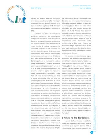 Caderno Virtual de Turismo
          L DE TU
        UA
   NO VIRT              ISSN: 1677-6976                                                                Vol. 3, N° 4 (2003)




                RI
                  SMO
 ER


                        destino dos dejetos, 66% dos moradores             por membros da própria comunidade, pois
D



        CA              entrevistados pelo Programa PSF informaram         Canárias não tem representante religioso
                        que fazem uso da sentina, apenas 13,2%             domiciliado. As Festas religiosas ocorrem em
                        dispõem de fossa séptica e 15,1% afirmaram         comemoração ao dia de São João Batista
                        que o destino de seus dejetos é o mato. (PSF,      (padroeiro) em 24/06 e Nossa Senhora das
                        2002).                                             Dores em 24/12. Nestes dias, ocorrem

                              Canárias não possui a tradição da            procissão, encenação com membros da

                        extração     comercial      do    caranguejo,      comunidade e a presença do padre que

                        comparada às demais comunidades do                 vem de Araioses para o festejo. A "terra" é

                        Delta. As principais atividades econômicas         reconhecida     pelos    moradores      como

                        são a pesca artesanal e a cultura de arroz. A      pertencente a São José. Relatos de

                        renda familiar é variável mensalmente,             moradores antigos explicam que há muitos

                        conforme a produção de pescado e a                 anos, parte da ilha das Canárias foi doada

                        colheita de arroz. Apesar de grande parte          à igreja católica e por isso ali não se compra

                        da economia e dos serviços utilizados pela         terreno, como afirmam.

                        comunidade pertencerem ao Estado do                     De acordo com os relatos de alguns
                        Piauí, pela maior proximidade, a ilha das          moradores, três tentativas de organização
                        Canárias pertence ao município de Araióses,        formal foram realizadas na comunidade, mas
                        Estado do Maranhão. Canárias, atualmente           hoje nenhuma delas funciona, a saber:
                        possui duas escolas públicas com turmas de         Associação de Moradores, de Produtores
                        1ª. a 4ª. série do ensino fundamental. No          Rurais e de Pescadores. Muitos foram os
                        entanto, uma boa parte dos moradores               problemas apontados pelos moradores com
                        nunca tiveram acesso à educação formal.            relação à localidade. As principais queixas




                                                                                                                                  Delta do Parnaíba nos rumos do ecoturismo: um olhar a partir da comunidade local
                        Após a 4ª. Série, as crianças têm que se dirigir   se referem a falta de energia, de ensino além
                        a outra localidade, fora da ilha, na               da quarta série, de oportunidade de
                        embarcação escolar. A Unidade de Saúde             trabalho, descaso público e de união da
                        existente vem funcionando desde 2001 com           própria comunidade. Apesar dos problemas
                        a equipe do Programa de Saúde da Família.          observados, é importante ressaltar que a
                        Anteriormente      a    este     Programa,    a    maioria dos moradores mantém uma
                        comunidade era assistida por um próprio            expressão positiva com relação à localidade,
                        morador que se prestava ao atendimento             se referindo com orgulho ao fato de terem
                        comunitário. Atualmente, os moradores              nascido nas Canárias. Uma das principais
                        dispõem de energia elétrica no período de          características com relação ao viver na ilha
                        18:00 às 22:00 horas, através de um gerador        diz respeito à tranqüilidade do lugar. De
                        movido a óleo diesel, mantido pela Prefeitura      acordo com relatos colhidos, Canárias sempre
                        do Município de Araióses, que, segundo os          sofreu o descaso público, mas ultimamente
                                                                                                                                                                                                                     Flávia Ferreira Mattos e Marta de Azevedo Irving




                        moradores, muitas vezes não funciona. A            tem tido maior atenção das autoridades, em
                        energia elétrica é um dos principais assuntos      função do fluxo turístico gerado no "Delta do
                        comentados             na        comunidade,       Parnaíba".
                        principalmente após a expectativa frustrada
                        de se obter energia através de um projeto          O turismo na Ilha das Canárias
                        de criação de um motor-contínuo que,                    Apesar do fluxo turístico no delta ter
                        depois de construído, não funcionou. A             surgido em meados da década 80, pode-se
                        população é predominantemente católica,            considerar que, a partir do ano 2000, a
                        e os eventos religiosos da igreja são dirigidos    comunidade de Canárias passou a ser


                                                                                                                             28
 