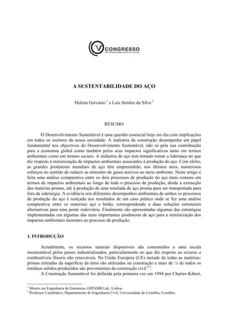 A SUSTENTABILIDADE DO AÇO


                               Helena Gervásio 1 e Luís Simões da Silva 2



                                                  RESUMO

        O Desenvolvimento Sustentável é uma questão essencial hoje em dia com implicações
em todos os sectores da nossa sociedade. A indústria da construção desempenha um papel
fundamental nos objectivos do Desenvolvimento Sustentável, não só pela sua contribuição
para a economia global como também pelos seus impactos significativos tanto em termos
ambientais como em termos sociais. A indústria do aço tem tentado tomar a liderança no que
diz respeito à minimização de impactos ambientais associados à produção do aço. Com efeito,
as grandes produtoras mundiais de aço têm empreendido, nos últimos anos, numerosos
esforços no sentido de reduzir as emissões de gases nocivos ao meio ambiente. Neste artigo é
feita uma análise comparativa entre os dois processos de produção do aço mais comuns em
termos de impactos ambientais ao longo de todo o processo de produção, desde a extracção
das matérias primas, até à produção de uma tonelada de aço pronta para ser transportada para
fora da siderurgia. A evidência nos diferentes desempenhos ambientais de ambos os processos
de produção do aço é realçada nos resultados de um caso prático onde se fez uma análise
comparativa entre os materiais aço e betão, correspondendo a duas soluções estruturais
alternativas para uma ponte rodoviária. Finalmente são apresentadas algumas das estratégias
implementadas em algumas das mais importantes produtoras de aço para a minimização dos
impactos ambientais inerentes ao processo de produção.


1. INTRODUÇÃO

       Actualmente, os recursos naturais disponíveis são consumidos a uma escala
insustentável pelos países industrializados, particularmente no que diz respeito ao recurso a
combustíveis fósseis não renováveis. Na União Europeia (UE) metade de todas as matérias-
primas retiradas da superfície da terra são utilizadas na construção e mais de ¼ de todos os
resíduos sólidos produzidos são provenientes da construção civil [1].
       A Construção Sustentável foi definida pela primeira vez em 1994 por Charles Kibert,

1
    Mestre em Engenharia de Estruturas, GIPAMB Ltd., Lisboa.
2
    Professor Catedrático, Departamento de Engenharia Civil, Universidade de Coimbra, Coimbra.
 