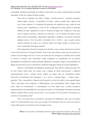 Editora Arara Azul Ltda / Fax: (24) 2225.1947 / E-mail: editora@uninet.com.br
Em Petrópolis - RJ, um espaço dedicado à cultura e à diversidade.

comunidade lingüística minoritária, com direito a desenvolver sua cultura própria dentro da cultura
majoritária. O fato de a Língua de Sinais cumprir
         "uma série de requisitos que todas as línguas naturais possuem - espanhol, português,
         alemão, inglês, polonês... a criatividade é um deles -, pode-se sempre dizer alguma coisa
         nova. Outro requisito é a combinação de partículas não significativas que, usadas de certa
         maneira, criam significação.(...). Com 30, 40 configurações da mão, podem-se transmitir
         milhares de sinais significativos, como os fonemas da língua oral. A língua de sinais, que,
         como as línguas nacionais, é diferente em cada país e até em regiões dos países, possui
         além do mais uma gramática toda própria, organizada e complexa, e nos permite transmitir
         qualquer coisa(...) Com ela pode-se transmitir, criar e recriar o que se quiser: poesia,
         romance, filosofia...E pode-se até formular, idéias com duplo sentido, ou mentir, que é
         outra característica das línguas naturais."
         Outra importante colocação da proposta de Sánchez é que a criança surda deve ter contato
o mais cedo possível com a Língua de Sinais. Assim como uma criança ouvinte que não pudesse ter
contato com uma língua oral até os 5 anos, um surdo que não consegue ser oralizado até essa idade
(e mesmo as crianças mais estimuladas, surdas congênitas ou ensurdecidas em um período
pré-lingüístico, portadoras de surdez profunda, dificilmente conseguem chegar a uma proficiência na
língua oral nessa fase), tem seu instrumento cerebral de linguagem afetado de maneira significativa.
          Quanto à metodologia do bilingüismo propriamente dita, Sánches acredita que, pelo fato
de uma criança surda entrar em contato com a Língua de Sinais precocemente e adquiri-la
espontaneamente como a criança ouvinte adquire sua língua oral, em conseqüência poderá
desenvolver normalmente uma linguagem e ter o acesso à segunda língua - a língua escrita -
garantido. Para o pesquisador, a língua escrita (tratando-se ou não de surdos) é uma segunda língua.
"Não é necessário, como imaginam os alfabetizadores, uma racionalização sobre a língua escrita
como objeto de conhecimento. A racionalização só ocorre depois que a criança incorporou
espontaneamente certa quantidade de convenções da escrita. As metodologias dominantes procuram
facilitar a reflexão sobre a escrita, mas isso não é o uso da escrita. O uso da escrita é inconsciente, no
contexto de uma prática social."
          Este é um ponto chave na proposta venezuelana de bilingüismo: qual seria esta prática
social? O contato próximo com o livro, por exemplo. Os comentários sobre ele, sobre seu contexto,
seriam efetivamente atos de leitura, de uso da língua escrita.

                                                                                                               10
             Nota: Este texto pode ser reproduzido, livremente com fins educacionais, desde que a fonte seja cita:
                                                                Home Page www.editora-arara-azul.com.br
 