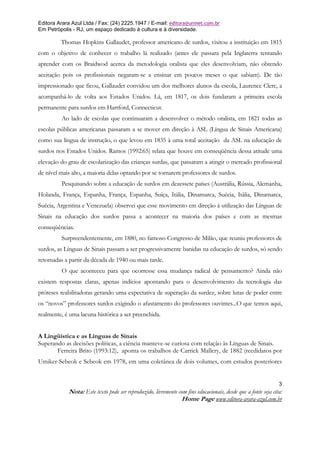 Editora Arara Azul Ltda / Fax: (24) 2225.1947 / E-mail: editora@uninet.com.br
Em Petrópolis - RJ, um espaço dedicado à cultura e à diversidade.

         Thomas Hopkins Gallaudet, professor americano de surdos, visitou a instituição em 1815
com o objetivo de conhecer o trabalho lá realizado (antes ele passara pela Inglaterra tentando
aprender com os Braidwod acerca da metodologia oralista que eles desenvolviam, não obtendo
aceitação pois os profissionais negaram-se a ensinar em poucos meses o que sabiam). De tão
impressionado que ficou, Gallaudet convidou um dos melhores alunos da escola, Laurence Clerc, a
acompanhá-lo de volta aos Estados Unidos. Lá, em 1817, os dois fundaram a primeira escola
permanente para surdos em Hartford, Connecticut.
         Ao lado de escolas que continuaram a desenvolver o método oralista, em 1821 todas as
escolas públicas americanas passaram a se mover em direção à ASL (Língua de Sinais Americana)
como sua língua de instrução, o que levou em 1835 à uma total aceitação da ASL na educação de
surdos nos Estados Unidos. Ramos (1992:65) relata que houve em conseqüência dessa atitude uma
elevação do grau de escolarização das crianças surdas, que passaram a atingir o mercado profissional
de nível mais alto, a maioria delas optando por se tornarem professores de surdos.
         Pesquisando sobre a educação de surdos em dezessete países (Austrália, Rússia, Alemanha,
Holanda, França, Espanha, França, Espanha, Suíça, Itália, Dinamarca, Suécia, Itália, Dinamarca,
Suécia, Argentina e Venezuela) observei que esse movimento em direção à utilização das Línguas de
Sinais na educação dos surdos passa a acontecer na maioria dos países e com as mesmas
conseqüências.
         Surpreendentemente, em 1880, no famoso Congresso de Milão, que reuniu professores de
surdos, as Línguas de Sinais passam a ser progressivamente banidas na educação de surdos, só sendo
retomadas a partir da década de 1940 ou mais tarde.
         O que aconteceu para que ocorresse essa mudança radical de pensamento? Ainda não
existem respostas claras, apenas indícios apontando para o desenvolvimento da tecnologia das
próteses reabilitadoras gerando uma expectativa de superação da surdez, sobre lutas de poder entre
os “novos” professores surdos exigindo o afastamento do professores ouvintes...O que temos aqui,
realmente, é uma lacuna histórica a ser preenchida.


A Lingüística e as Línguas de Sinais
Superando as decisões políticas, a ciência manteve-se curiosa com relação às Línguas de Sinais.
       Ferreira Brito (1993:12), aponta os trabalhos de Carrick Mallery, de 1882 (reedidatos por
Umiker-Sebeok e Sebeok em 1978, em uma coletânea de dois volumes, com estudos posteriores


                                                                                                               3
            Nota: Este texto pode ser reproduzido, livremente com fins educacionais, desde que a fonte seja cita:
                                                               Home Page www.editora-arara-azul.com.br
 