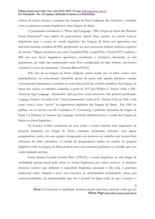 Editora Arara Azul Ltda / Fax: (24) 2225.1947 / E-mail: editora@uninet.com.br
Em Petrópolis - RJ, um espaço dedicado à cultura e à diversidade.

críticos de outros autores), a respeito das Línguas de Sinais indígenas das Américas e Austrália,
como os primeiros estudos lingüísticos sobre Línguas de Sinais.
        O pesquisador considerava a “Plains Sign Language – PSL/Língua de Sinais das Planícies
Norte-Americanas” uma espécie de pantomímica. Apesar disso, porém, seu estudo torna-se
importante para o avanço do estudo lingüístico das Línguas de Sinais por apresentar uma
descrição bastante completa da PSL, propiciando aos seus sucessores analisar inúmeros aspectos
da mesma. “Alguns estudiosos tais como Voegelin(1958), Liung(1965) e Taylor(1975) analisam a
PSL em seus níveis lingüísticos (gestêmico, morfêmico e lexêmico), discutindo os três
parâmetros, até então não mencionados neste livro: configuração de mão (forma), movimento
(‘motion’) e ponto de articulação.” (Ferreira Brito:1993,11)
        Pelo fato de as Línguas de Sinais indígenas serem usadas não só pelos surdos, mas,
principalmente, na comunicação intertribal, apesar de terem sido aqueles primeiros estudos
extremamente importantes, considera-se como data inicial dos estudos científicos das Línguas de
Sinais dos surdos, os trabalhos realizados a partir de 1957 por William C. Stokoe sobre a ASL-
American Sign Language, financiados pelo governo norte-americano. Sua primeira publicação,
Language Structure: An outline of the Visual Communication Systems of the American Deaf, de 1960, é tida
como marco, como “prova” da importância lingüística das Línguas de Sinais. Em 1965 ele
publica, em co-autoria com D. Casterline e C. Cronoberg, o primeiro dicionário de Língua de
Sinais (A Dictionary of American Sign Language), inserindo definitivamente o estudo das Línguas de
Sinais na ciência lingüística.
        Os Estados Unidos continuam até hoje sendo o centro mundial mais importante de
pesquisa lingüística em Língua de Sinais, contando atualmente, inclusive, com alguns
pesquisadores surdos em suas equipes, inaugurando um momento de trabalhos que trazem forte
influência da visão culturalista. A entrada de pesquisadores surdos no cenário da pesquisa
lingüística sobre as Línguas de Sinais poderá trazer uma mudança qualitativa no trabalho que vem
sendo realizado até hoje.
        Como destaca Lucinda Ferreira Brito (1995:12), o estudo lingüístico de uma língua de
modalidade gestual-visual pode afetar as teorias lingüísticas por vários motivos: os próprios
preceitos teóricos que definiam a capacidade lingüística associada à fala oral; a gramática
tradicional sendo obrigada a rever seus conceitos de arbitrariedade (substituindo, talvez, por
convencionalidade), de simultaneidade (que não é possível na língua oral), do que é central e o

                                                                                                                4
             Nota: Este texto pode ser reproduzido, livremente com fins educacionais, desde que a fonte seja cita:
                                                                Home Page www.editora-arara-azul.com.br
 