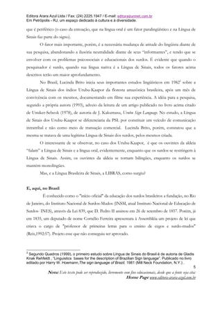 Editora Arara Azul Ltda / Fax: (24) 2225.1947 / E-mail: editora@uninet.com.br
Em Petrópolis - RJ, um espaço dedicado à cultura e à diversidade.

que é periférico (o caso da entoação, que na língua oral é um fator paralingüístico e na Língua de
Sinais faz parte do signo).
        O fator mais importante, porém, é a necessária mudança de atitude do lingüista diante de
sua pesquisa, abandonando a ilusória neutralidade diante de seus “informantes”, e tendo que se
envolver com os problemas psicossociais e educacionais dos surdos. É evidente que quando o
pesquisador é surdo, quando sua língua nativa é a Língua de Sinais, todos os fatores acima
descritos terão um maior aprofundamento.
        No Brasil, Lucinda Brito inicia seus importantes estudos lingüísticos em 19822 sobre a
Língua de Sinais dos índios Urubu-Kaapor da floresta amazônica brasileira, após um mês de
convivência com os mesmos, documentando em filme sua experiência. A idéia para a pesquisa,
segundo a própria autora (1993), adveio da leitura de um artigo publicado no livro acima citado
de Umiker-Sebeok (1978), de autoria de J. Kakumasu, Urubu Sign Language. No estudo, a Língua
de Sinais dos Urubu-Kaapor se diferenciaria da PSL por constituir um veículo de comunicação
intratribal e não como meio de transação comercial. Lucinda Brito, porém, constatou que a
mesma se tratava de uma legítima Língua de Sinais dos surdos, pelos mesmos criada.
        O interessante de se observar, no caso dos Urubu-Kaapor, é que os ouvintes da aldeia
“falam” a Língua de Sinais e a língua oral, evidentemente, enquanto que os surdos se restringem à
Língua de Sinais. Assim, os ouvintes da aldeia se tornam bilíngües, enquanto os surdos se
mantém monolíngües.
        Mas, e a Língua Brasileira de Sinais, a LIBRAS, como surgiu?


E, aqui, no Brasil
          É conhecido como o "início oficial" da educação dos surdos brasileiros a fundação, no Rio
de Janeiro, do Instituto Nacional de Surdos-Mudos (INSM, atual Instituto Nacional de Educação de
Surdos- INES), através da Lei 839, que D. Pedro II assinou em 26 de setembro de 1857. Porém, já
em 1835, um deputado de nome Cornélio Ferreira apresentara à Assembléia um projeto de lei que
criava o cargo de "professor de primeiras letras para o ensino de cegos e surdo-mudos"
(Reis,1992:57). Projeto esse que não conseguiu ser aprovado.



2
 Segundo Quadros (1999), o primeiro estudo sobre Língua de Sinais do Brasil é de autoria de Gladis
Knak Rehfeldt , “Linguistics bases for the description of Brazilian Sign language”. Publicado no livro
editado por Harry W. Hoemann,The sign language of Brazil, 1981 (Mill Neck Foundation, N.Y.) .
                                                                                                       5
             Nota: Este texto pode ser reproduzido, livremente com fins educacionais, desde que a fonte seja cita:
                                                                Home Page www.editora-arara-azul.com.br
 