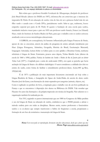 Editora Arara Azul Ltda / Fax: (24) 2225.1947 / E-mail: editora@uninet.com.br
Em Petrópolis - RJ, um espaço dedicado à cultura e à diversidade.

          Reis relata que o professor Geraldo Cavalcanti de Albuquerque, discípulo do professor
João Brasil Silvado (diretor do INSM em 1907), informou-lhe em entrevista que o interesse do
imperador D. Pedro II em educação de surdos viria do fato de ser a princesa Isabel mãe de um
filho surdo e casada com o Conde D’Eu, parcialmente surdo. Sabe-se que, realmente, houve
empenho especial por parte de D. Pedro II quanto à fundação de uma escola para surdos,
mandando inclusive trazer para o país em 1855 um professor surdo francês, Ernest (ou Eduard)
Huet, vindo do Instituto de Surdos-Mudos de Paris, para que o trabalho com os surdos estivesse
atualizado com as novas metodologias educacionais.
          A LIBRAS, em conseqüência, foi bastante influenciada pela Língua Francesa de Sinais,
apesar de não se encontrar, através da análise do programa de ensino adotado inicialmente por
Huet (Língua Portuguesa, Aritmética, Geografia, História do Brasil, Escrituração Mercantil,
Linguagem Articulada, Leitura Sobre os Lábios para os com aptidão e Doutrina Cristã), nenhuma
referência à Língua de Sinais. Entretanto, poucos anos depois, Tobias Rabello Leite (diretor da
escola de 1868 a 1896) publica Notícias do Instituto dos Surdos e Mudos do Rio de Janeiro pelo seu diretor
Tobias Leite (1877) e Compêndio para o ensino dos surdos-mudos (1881), nos quais se percebe que havia
aceitação da Língua de Sinais e do alfabeto datilológico. O autor considerava a utilidade dos dois no
ensino do surdo, como forma de facilitar o entendimento professor/aluno. (Leite,1881 in Reis,
1992:60/68)
          É de 1873 a publicação do mais importante documento encontrado até hoje sobre a
Língua Brasileira de Sinais, o Iconographia dos Signaes dos Surdos-Mudos, de autoria do aluno surdo
Flausino José da Gama, com ilustrações de sinais separados por categorias (animais, objetos, etc).
Como é explicado no prefácio do livro, a inspiração para o trabalho veio de um livro publicado na
França e que se encontrava à disposição dos alunos na Biblioteca do INSM. Vale ressaltar que
Flausino foi autor das ilustrações e da própria impressão em técnica de litografia. Não sabemos se o
organização também foi realizada por ele.
          Em 1911, seguindo os passos internacionais que em 1880 no Congresso de Milão proibira
o uso da Língua de Sinais na educação de surdos, estabelece-se que o INSM passaria a adotar o
método oralista puro em todas as disciplinas. Mesmo assim, muitos professores e funcionários
surdos e os ex-alunos que sempre mantiveram o hábito de freqüentar a escola, propiciaram a
formação de um foco de resistência e manutenção da Língua de Sinais.



                                                                                                                 6
              Nota: Este texto pode ser reproduzido, livremente com fins educacionais, desde que a fonte seja cita:
                                                                 Home Page www.editora-arara-azul.com.br
 