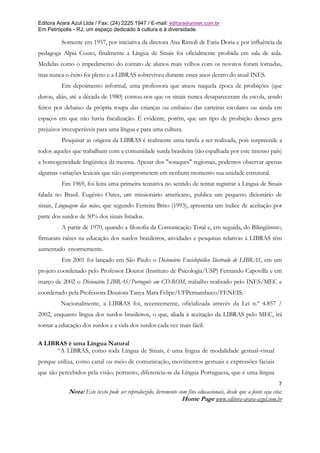 Editora Arara Azul Ltda / Fax: (24) 2225.1947 / E-mail: editora@uninet.com.br
Em Petrópolis - RJ, um espaço dedicado à cultura e à diversidade.

         Somente em 1957, por iniciativa da diretora Ana Rímoli de Faria Doria e por influência da
pedagoga Alpia Couto, finalmente a Língua de Sinais foi oficialmente proibida em sala de aula.
Medidas como o impedimento do contato de alunos mais velhos com os novatos foram tomadas,
mas nunca o êxito foi pleno e a LIBRAS sobreviveu durante esses anos dentro do atual INES.
         Em depoimento informal, uma professora que atuou naquela época de proibições (que
durou, aliás, até a década de 1980) contou-nos que os sinais nunca desapareceram da escola, sendo
feitos por debaixo da própria roupa das crianças ou embaixo das carteiras escolares ou ainda em
espaços em que não havia fiscalização. É evidente, porém, que um tipo de proibição desses gera
prejuízos irrecuperáveis para uma língua e para uma cultura.
         Pesquisar as origens da LIBRAS é realmente uma tarefa a ser realizada, pois surpreende a
todos aqueles que trabalham com a comunidade surda brasileira (tão espalhada por este imenso país)
a homogeneidade lingüística da mesma. Apesar dos "sotaques" regionais, podemos observar apenas
algumas variações lexicais que não comprometem em nenhum momento sua unidade estrutural.
         Em 1969, foi feita uma primeira tentativa no sentido de tentar registrar a Língua de Sinais
falada no Brasil. Eugênio Oates, um missionário americano, publica um pequeno dicionário de
sinais, Linguagem das mãos, que segundo Ferreira Brito (1993), apresenta um índice de aceitação por
parte dos surdos de 50% dos sinais listados.
         A partir de 1970, quando a filosofia da Comunicação Total e, em seguida, do Bilingüismo,
firmaram raízes na educação dos surdos brasileiros, atividades e pesquisas relativas à LIBRAS têm
aumentado enormemente.
         Em 2001 foi lançado em São Paulo o Dicionário Enciclopédico Ilustrado de LIBRAS, em um
projeto coordenado pelo Professor Doutor (Instituto de Psicologia/USP) Fernando Capovilla e em
março de 2002 o Dicionário LIBRAS/Português em CD-ROM, trabalho realizado pelo INES/MEC e
coordenado pela Professora Doutora Tanya Mara Felipe/UFPernambuco/FENEIS.
         Nacionalmente, a LIBRAS foi, recentemente, oficializada através da Lei n.º 4.857 /
2002, enquanto língua dos surdos brasileiros, o que, aliada à aceitação da LIBRAS pelo MEC, irá
tornar a educação dos surdos e a vida dos surdos cada vez mais fácil.

A LIBRAS é uma Língua Natural
      “A LIBRAS, como toda Língua de Sinais, é uma língua de modalidade gestual-visual
porque utiliza, como canal ou meio de comunicação, movimentos gestuais e expressões faciais
que são percebidos pela visão; portanto, diferencia-se da Língua Portuguesa, que é uma língua
                                                                                                               7
            Nota: Este texto pode ser reproduzido, livremente com fins educacionais, desde que a fonte seja cita:
                                                               Home Page www.editora-arara-azul.com.br
 
