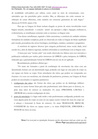 Editora Arara Azul Ltda / Fax: (24) 2225.1947 / E-mail: editora@uninet.com.br
Em Petrópolis - RJ, um espaço dedicado à cultura e à diversidade.

de modalidade oral-auditiva por utilizar, como canal ou meio de comunicação, sons
articulados que são percebidos pelos ouvidos. Mas, as diferenças não estão somente na
utilização de canais diferentes, estão também nas estruturas gramaticais de cada língua.”
(Revista da FENEIS, número 2:16)
        Para que as Línguas de Sinais tenham chegado ao ponto de serem reconhecidas como
línguas naturais, entendendo o conceito natural em oposição a código e linguagem, avaliaram-se,
evidentemente, as semelhanças existentes entre as mesmas e as línguas orais.
        Uma dessas semelhanças, seguindo a linha saussuriana, a existência de unidades mínimas
formadoras de unidades complexas, pode ser observada em todas as Línguas de Sinais espalhadas
pelo mundo, possuidoras dos níveis fonológico, morfológico, sintático, semântico e pragmático.
        A existência de registros diversos (por categoria profissional, status social, idade, nível
escolar etc.), além de dialetos regionais, também referendam as semelhanças com as línguas orais.
        A busca por uma “norma culta” vem sendo observada nos últimos anos nos encontros e
publicações realizados por surdos, pelos instrutores de LIBRAS e pelos intérpretes de LIBRAS,
indicando que a gramaticalização formal da LIBRAS está em vias de ser agilizada.
        Resumidamente, podemos afirmar que :
        “Os sinais são formados a partir da combinação do movimento das mãos com um
determinado formato em um determinado lugar, podendo este lugar ser uma parte do corpo ou
um espaço em frente ao corpo. Estas articulações das mãos, que podem ser comparadas aos
fonemas e às vezes aos morfemas, são chamadas de parâmetros, portanto, nas Línguas de Sinais
podem ser encontrados os seguintes parâmetros:
1. configuração das mãos: são formas das mãos, que podem ser da datilologia (alfabeto
   manual) ou outras formas feitas pela mão predominante (mão direita para os destros), ou
   pelas duas mãos do emissor ou sinalizador. Os sinais APRENDER, LARANJA e
   ADORAR têm a mesma configuração de mão;
2. ponto de articulação: é o lugar onde incide a mão predominante configurada, podendo esta
   tocar alguma parte do corpo ou estar em um espaço neutro vertical (do meio do corpo até
   à cabeça) e horizontal (à frente do emissor). Os sinais TRABALHAR, BRINCAR,
   CONSERTAR são feitos no espaço neutro e os sinais ESQUECER, APRENDER e
   PENSAR são feitos na testa;



                                                                                                               8
            Nota: Este texto pode ser reproduzido, livremente com fins educacionais, desde que a fonte seja cita:
                                                               Home Page www.editora-arara-azul.com.br
 