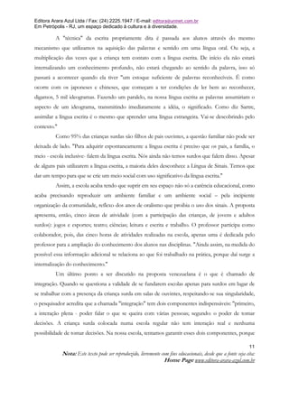 Editora Arara Azul Ltda / Fax: (24) 2225.1947 / E-mail: editora@uninet.com.br
Em Petrópolis - RJ, um espaço dedicado à cultura e à diversidade.

         A "técnica" da escrita propriamente dita é passada aos alunos através do mesmo
mecanismo que utilizamos na aquisição das palavras e sentido em uma língua oral. Ou seja, a
multiplicação das vezes que a criança tem contato com a língua escrita. De início ela não estará
internalizando um conhecimento profundo, não estará chegando ao sentido da palavra, isso só
passará a acontecer quando ela tiver "um estoque suficiente de palavras reconhecíveis. É como
ocorre com os japoneses e chineses, que começam a ter condições de ler bem ao reconhecer,
digamos, 5 mil ideogramas. Fazendo um paralelo, na nossa língua escrita as palavras assumiriam o
aspecto de um ideograma, transmitindo imediatamente a idéia, o significado. Como diz Sartre,
assimilar a língua escrita é o mesmo que aprender uma língua estrangeira. Vai-se descobrindo pelo
contexto."
         Como 95% das crianças surdas são filhos de pais ouvintes, a questão familiar não pode ser
deixada de lado. "Para adquirir espontaneamente a língua escrita é preciso que os pais, a família, o
meio - escola inclusive- falem da língua escrita. Nós ainda não temos surdos que falem disso. Apesar
de alguns pais utilizarem a língua escrita, a maioria deles desconhece a Língua de Sinais. Temos que
dar um tempo para que se crie um meio social com uso significativo da língua escrita."
         Assim, a escola acaba tendo que suprir em seu espaço não só a carência educacional, como
acaba precisando reproduzir um ambiente familiar e um ambiente social – pela incipiente
organização da comunidade, reflexo dos anos de oralismo que proibia o uso dos sinais. A proposta
apresenta, então, cinco áreas de atividade (com a participação das crianças, de jovens e adultos
surdos): jogos e esportes; teatro; ciências; leitura e escrita e trabalho. O professor participa como
colaborador, pois, das cinco horas de atividades realizadas na escola, apenas uma é dedicada pelo
professor para a ampliação do conhecimento dos alunos nas disciplinas. "Ainda assim, na medida do
possível essa informação adicional se relaciona ao que foi trabalhado na prática, porque daí surge a
internalização do conhecimento."
         Um último ponto a ser discutido na proposta venezuelana é o que é chamado de
integração. Quando se questiona a validade de se fundarem escolas apenas para surdos em lugar de
se trabalhar com a presença da criança surda em salas de ouvintes, respeitando-se sua singularidade,
o pesquisador acredita que a chamada "integração" tem dois componentes indispensáveis: "primeiro,
a interação plena - poder falar o que se queira com várias pessoas; segundo: o poder de tomar
decisões. A criança surda colocada numa escola regular não tem interação real e nenhuma
possibilidade de tomar decisões. Na nossa escola, tentamos garantir esses dois componentes, porque

                                                                                                               11
             Nota: Este texto pode ser reproduzido, livremente com fins educacionais, desde que a fonte seja cita:
                                                                Home Page www.editora-arara-azul.com.br
 