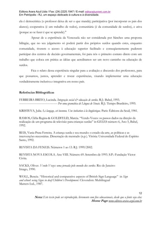 Editora Arara Azul Ltda / Fax: (24) 2225.1947 / E-mail: editora@uninet.com.br
Em Petrópolis - RJ, um espaço dedicado à cultura e à diversidade.

ela é democrática (o professor deixa de ser o que manda); participativa (por incorporar os pais dos
alunos); cooperativa (é um trabalho de todos), comunitária (é da comunidade de surdos), e ativa
(porque ao se fazer é que se aprende)."
          Apesar de a experiência da Venezuela não ser considerada por Sánches uma proposta
bilíngüe, que no seu julgamento só poderá partir dos próprios surdos quando estes, enquanto
comunidade, tiverem o acesso à educação superior facilitado e conseqüentemente puderem
participar dos centros de decisão governamentais, foi para nós o primeiro contato direto com um
trabalho que coloca em prática as idéias que acreditamos ser um novo caminho na educação de
surdos.
          Fica o relato dessa experiência singular para a avaliação e discussão dos professores, para
que possamos, juntos, aprender e trocar experiências, visando implementar uma educação
verdadeiramente inclusiva e integrativa em nosso país.


Referências Bibliográficas

FERREIRA BRITO, Lucinda. Integração social & educação de surdos. R.J.: Babel, 1993.
--------------------------------------- Por uma gramática de Língua de Sinais. R.J.: Tempo Brasileiro, 1995.

KRISTEVA, Julia. Le langage, cet inconnu. Une initiation à la lingüistique. Paris: Éditions du Seuil, 1981.

RAMOS, Clélia Regina & GOLDFELD, Marcia. “Vendo Vozes: os passos dados na direção da
realização de um programa de televisão para crianças surdas” in GELES número 6, Ano 5, Babel,
1992.

REIS, Vania Prata Ferreira. A criança surda e seu mundo: o estado-da-arte, as políticas e as
intervenções necessárias. Dissertação de mestrado (n.p.). Vitória: Universidade Federal do Espírito
Santo, 1992.

REVISTA DA FENEIS. Números 1 ao 13. R.J. 1999/2002.

REVISTA NOVA ESCOLA. Ano VIII. Número 69. Setembro de 1993. S.P.: Fundação Victor
Civita.

SACKS, Oliver. Vendo Vozes: uma jornada pelo mundo dos surdos. Rio de Janeiro:
Imago, 1990.

WOLL, Bencie. “Historical and comparative aspects of British Sign Language” in Sign
and school: using Signs in deaf Children’s Development. Clevendon: Multilingual
Matters Ltd., 1987.

                                                                                                                12
              Nota: Este texto pode ser reproduzido, livremente com fins educacionais, desde que a fonte seja cita:
                                                                 Home Page www.editora-arara-azul.com.br
 