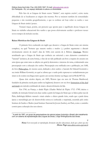 Editora Arara Azul Ltda / Fax: (24) 2225.1947 / E-mail: editora@uninet.com.br
Em Petrópolis - RJ, um espaço dedicado à cultura e à diversidade.

         Pelo fato de as Línguas de Sinais serem “faladas”, sem registro escrito1, existe muita
dificuldade de se localizarem as origens das mesmas. Por se tratarem também de comunidades
pequenas e não reunidas geograficamente, o que se conhece até hoje sobre os surdos e suas
Línguas de Sinais ainda é pouco.
         Tentarei traçar, porém, um percurso que aponte para o significado dessas Línguas de
Sinais no trabalho educacional dos surdos e que possa efetivamente auxiliar o professor nesses
novos tempos da inclusão escolar.


Raízes Históricas das Línguas de Sinais

         O primeiro livro conhecido em inglês que descreve a Língua de Sinais como um sistema
complexo, na qual "homens que nascem surdos e mudos (...) podem argumentar e discutir
retoricamente através de sinais", data de 1644, com autoria de J. Bulwer, Chirologia. Mesmo
acreditando que a Língua de Sinais que conhecia era universal e seus elementos constitutivos
"naturais" (icônicos, de certa forma), o fato de ter sido publicado um livro a respeito do assunto em
uma época que eram raras as edições em geral já demonstra o interesse do tema, evidenciando uma
preocupação com a educação dos surdos. Preocupação essa ratificada com a publicação, em 1648,
do livro Philocophus, do mesmo autor, dedicado a dois surdos: o baronês Sir Edward Gostwick e
seu irmão William Gostwick, no qual se afirma que o surdo pode expressar-se verdadeiramente por
sinais se ele souber essa língua tanto quanto um ouvinte domine sua língua oral (in Woll,1987:12).
         Quase dois séculos depois, em 1809, Watson (que era neto de Thomas Braidwood,
fundador da primeira escola para surdos na Inglaterra) descreve em seu livro Instruction of the deaf
and dumb um método combinado de sinais e desenvolvimento da fala.
         Em 1760, na França, o abade l'Epée (Charles Michel de l'Epée: 1712 -1789) iniciou o
trabalho de instrução formal com duas surdas a partir da Língua de Sinais que se falava pelas ruas de
Paris, datilologia/alfabeto manual e sinais criados e obteve grande êxito, sendo que a partir dessa
época a metodologia por ele desenvolvida tornou-se conhecida e respeitada, assumida pelo então
Instituto de Surdos e Mudos (atual Instituto Nacional de Jovens Surdos), em Paris, como o caminho
correto para a educação dos seus alunos.


1
 A partir de 1997, um grupo de pesquisadores de catorze países (incluindo o Brasil) vêm trabalhando
com um sistema de representação das Línguas de Sinais, o Sign Writing/Escrita dos Sinais.

                                                                                                               2
            Nota: Este texto pode ser reproduzido, livremente com fins educacionais, desde que a fonte seja cita:
                                                               Home Page www.editora-arara-azul.com.br
 