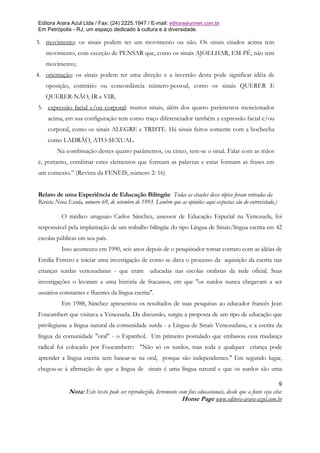 Editora Arara Azul Ltda / Fax: (24) 2225.1947 / E-mail: editora@uninet.com.br
Em Petrópolis - RJ, um espaço dedicado à cultura e à diversidade.

3. movimento: os sinais podem ter um movimento ou não. Os sinais citados acima tem
   movimento, com exceção de PENSAR que, como os sinais AJOELHAR, EM-PÉ, não tem
   movimento;
4. orientação: os sinais podem ter uma direção e a inversão desta pode significar idéia de
   oposição, contrário ou concordância número-pessoal, como os sinais QUERER E
   QUERER-NÃO; IR e VIR;
5. expressão facial e/ou corporal: muitos sinais, além dos quatro parâmetros mencionados
    acima, em sua configuração tem como traço diferenciador também a expressão facial e/ou
    corporal, como os sinais ALEGRE e TRISTE. Há sinais feitos somente com a bochecha
    como LADRÃO, ATO-SEXUAL.
        Na combinação destes quatro parâmetros, ou cinco, tem-se o sinal. Falar com as mãos
é, portanto, combinar estes elementos que formam as palavras e estas formam as frases em
um contexto.” (Revista da FENEIS, número 2: 16)


Relato de uma Experiência de Educação Bilíngüe Todas as citações desse tópico foram retiradas da
Revista Nova Escola, número 69, de setembro de 1993. Lembro que as opiniões aqui expostas são do entrevistado.)

          O médico uruguaio Carlos Sánchez, assessor de Educação Especial na Venezuela, foi
responsável pela implantação de um trabalho bilíngüe do tipo Língua de Sinais/língua escrita em 42
escolas públicas em seu país.
          Isso aconteceu em 1990, seis anos depois de o pesquisador tomar contato com as idéias de
Emilia Ferrero e iniciar uma investigação de como se dava o processo da aquisição da escrita nas
crianças surdas venezuelanas - que eram educadas nas escolas oralistas da rede oficial. Suas
investigações o levaram a uma história de fracassos, em que "os surdos nunca chegavam a ser
usuários constantes e fluentes da língua escrita".
          Em 1988, Sánchez apresentou os resultados de suas pesquisas ao educador francês Jean
Foucambert que visitava a Venezuela. Da discussão, surgiu a proposta de um tipo de educação que
privilegiasse a língua natural da comunidade surda - a Língua de Sinais Venezuelana, e a escrita da
língua da comunidade "oral" - o Espanhol. Um primeiro postulado que embasou essa mudança
radical foi colocado por Foucambert:: "Não só os surdos, mas toda e qualquer criança pode
aprender a língua escrita sem basear-se na oral, porque são independentes." Em segundo lugar,
chegou-se à afirmação de que a língua de sinais é uma língua natural e que os surdos são uma

                                                                                                                  9
              Nota: Este texto pode ser reproduzido, livremente com fins educacionais, desde que a fonte seja cita:
                                                                 Home Page www.editora-arara-azul.com.br
 