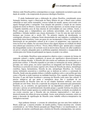 www.derphilosopher.supralus.com
10
fabuloso onde filosofia política contemporânea se ocupa amplamente na tentativa para uma
dação de sentido e da compreensão do processo ideológico brasileiro.
É ainda fundamental para a elaboração da cultura filosófica, considerando nossa
formação histórica, seguir a observação de Darcy Ribeiro de que o Brasil como colônia
submetida ao mais estrito monopólio, cresceu isolado do mundo, apenas convivendo com
aquele Portugal pobre e retrógrado. Essa situação não permitiu a criação de um sistema
popular de ensino no Brasil e, menos ainda, de escolas superiores, ao mesmo tempo em que
a Espanha mantinha cerca de duas dezenas de universidades em suas colônias. Assim, o
Brasil emerge para a independência sem nenhuma universidade, com sua população
analfabeta e iletradas também suas classes dominantes. E isso foi uma das mais terríveis
heranças que tivemos até o século XX.. No primeiro impulso de deculturação, os
contingentes africanos e indígenas foram desenraizados de suas tradições e aculturados na
protocélula étnica brasileira, como um passo de sua incorporação à força de trabalho. Esta
deterioração de um patrimônio cultural já de si parco ou paupérrimo, cuja expressão se
torna inviável nas cidades, faz esta massa descer mais alguns degraus na condição de tabula
rasa cultural que caracteriza os Povos - Novos. Darcy Ribeiro quer apontar para a situação
das desigualdades sociais e de exclusão social já através desse fracasso do saber acadêmico
em prover soluções adequadas para os problemas populares demonstra a incapacidade do
sistema para criar formas de participação na riqueza, no poder e na cultura.
As atividades filosóficas numa perspectiva objetiva como o conjunto de formas de
expressão cultural e analise acadêmica, já possui um significativo desenvolvimento no
Brasil nas últimas décadas. A filosofia não está restrita aos ambientes da escolástica ou ao
positivismo eclético. A filosofia expandiu-se em todas as instituições de ensino, públicas e
privadas, nos vários graus, em cursos específicos ou integrando sob forma de disciplinas
filosóficas os currículos do ensino superior sob a forma de filosofia da ciência, metodologia
científica, lógica, hermenêutica, filosofia da arte, antropologia filosófica, etc. Existem
muitas instituições associativas e científicas que se dedicam ao cultivo e a promoção da
filosofia. Sendo uma das grandes ênfases o trabalho acadêmico sério e com acribia que trata
como o filosofar se pode expressar na realidade brasileira. Pois, segundo Antonio Joaquim
Severino: É que não basta reconhecer a presença da filosofia como mero fato cultural. É
preciso indagar-se até que ponto a emergência desse fato é resultante de um
amadurecimento do filosofar entre nós ou um simples fenômeno artificial, sem raízes
profunda em solo firme. Seria ela a expressão da conquista de autonomia pelo pensamento
brasileiro, ou, ao contrário, um agravamento de sua dependência cultural? A questão é
relevante e precisa ser preliminarmente discutida porque a questão histórica da prática da
filosofia no Brasil sempre apontou no sentido desta dependência, revelando, na condição de
seu evento concreto, que o filosofar não era elemento imprescindível e vital para o
desenvolvimento da cultura de nossa sociedade. Assim, neste primeiro momento, estará em
pauta a discussão da significação da filosofia como trabalho reflexivo-interpretativo da
inteligência nacional.
Aqui podemos destacar a corrente do culturalismo que tem uma forte tradição no
Brasil, sendo que a maioria oriundos do mundo jurídico. Vamos encontrar esta vertente
constituindo-se em Tobias Barreto passando por Miguel Reale e vai manifestando-se em
pensadores de enorme contribuição para a história da filosofia contemporânea, tais autores
 