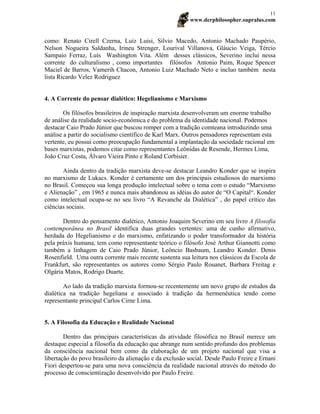 www.derphilosopher.supralus.com
11
como: Renato Cirell Czerna, Luiz Luisi, Silvio Macedo, Antonio Machado Paupério,
Nelson Nogueira Saldanha, Irineu Strenger, Lourival Villanova, Gláucio Veiga, Tércio
Sampaio Ferraz, Luís Washington Vita. Além desses clássicos, Severino inclui nessa
corrente do culturalismo , como importantes filósofos Antonio Paim, Roque Spencer
Maciel de Barros, Vamerih Chacon, Antonio Luiz Machado Neto e incluo também nesta
lista Ricardo Velez Rodriguez
4. A Corrente do pensar dialético: Hegelianismo e Marxismo
Os filósofos brasileiros de inspiração marxista desenvolveram um enorme trabalho
de análise da realidade socio-econômica e do problema da identidade nacional. Podemos
destacar Caio Prado Júnior que buscou romper com a tradição comteana introduzindo uma
análise a partir do socialismo científico de Karl Marx. Outros pensadores representam esta
vertente, eu possui como preocupação fundamental a implantação da sociedade racional em
bases marxistas, podemos citar como representantes Leônidas de Resende, Hermes Lima,
João Cruz Costa, Álvaro Vieira Pinto e Roland Corbisier.
Ainda dentro da tradição marxista deve-se destacar Leandro Konder que se inspira
no marxismo de Lukacs. Konder é certamente um dos principais estudiosos do marxismo
no Brasil. Começou sua longa produção intelectual sobre o tema com o estudo “Marxismo
e Alienação” , em 1965 e nunca mais abandonou as idéias do autor de “O Capital“. Konder
como intelectual ocupa-se no seu livro “A Revanche da Dialética” , do papel crítico das
ciências sociais.
Dentro do pensamento dialético, Antonio Joaquim Severino em seu livro A filosofia
contemporânea no Brasil identifica duas grandes vertentes: uma de cunho afirmativo,
herdada do Hegelianismo e do marxismo, enfatizando o poder transformador da história
pela práxis humana, tem como representante teórico o filósofo José Arthur Giannotti como
também a linhagem de Caio Prado Júnior, Leôncio Basbaum, Leandro Konder. Denis
Rosenfield. Uma outra corrente mais recente sustenta sua leitura nos clássicos da Escola de
Frankfurt, são representantes os autores como Sérgio Paulo Rouanet, Barbara Freitag e
Olgária Matos, Rodrigo Duarte.
Ao lado da tradição marxista formou-se recentemente um novo grupo de estudos da
dialética na tradição hegeliana e associado à tradição da hermenêutica tendo como
representante principal Carlos Cirne Lima.
5. A Filosofia da Educação e Realidade Nacional
Dentro das principais características da atividade filosófica no Brasil merece um
destaque especial a filosofia da educação que abrange num sentido profundo dos problemas
da consciência nacional bem como da elaboração de um projeto nacional que visa a
libertação do povo brasileiro da alienação e da exclusão social. Desde Paulo Freire e Ernani
Fiori despertou-se para uma nova consciência da realidade nacional através do método do
processo de conscientização desenvolvido por Paulo Freire.
 