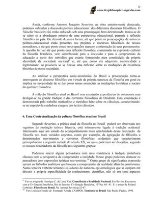 www.derphilosopher.supralus.com
12
Ainda, conforme Antonio Joaquim Severino, na obra anteriormente destacada,
podemos sublinhar a discussão político educacional dos diferentes discursos filosóficos. O
filosofar brasileiro foi então enfocado sob uma preocupação bem determinada: tratou-se de
se saber se a abordagem própria de uma perspectiva educacional, permeia a reflexão
filosófica no país. Ou dizendo de outra forma, até que ponto as preocupações de natureza
político-educacional estão presentes nos projetos e discursos filosóficos de nossos
pensadores, e até que ponto essas preocupações marcam a orientação de seus pensamentos.
A questão foi ver até que ponto essa reflexão filosófica, consumada na expressão cultural
da filosofia brasileira, vem contribuindo para a discussão e para a compreensão da
educação a partir dos subsídios que estaria fornecendo para constituição da própria
identidade da sociedade nacional9
e, até que ponto ela adquiriria autenticidade e
legitimidade, só possíveis se se fizesse uma reflexão sobre as mediações da existência
histórica de nossa sociedade.
Ao analisar a perspectiva socio-econômica do Brasil a preocupação torna-se
interrogante ao discurso filosófico em virtude da própria natureza da filosofia em geral eu
implica na necessidade de se dar como temas essenciais as mediações históricas e sociais
do quefazer filosófico.
A reflexão filosófica atual no Brasil vem ensaiando experiências de autonomia sem
desligar-se da grande tradição e das correntes filosóficas do Ocidente. Esta vinculação é
demonstrada pelo trabalho meticuloso e metódico feito sobre os clássicos, caracterizando-
se no aspecto da cuidadosa exegese dos textos clássicos.
6. Uma Contextualização da cultura filosófica atual no Brasil
Segundo Severino, a prática atual da filosofia no Brasil poderá ser observada nos
registros da produção teórico literária, está intimamente ligada à tradição ocidental.
Interessaria aqui um estudo do acompanhamento mais aprofundado dessa realização da
filosofia nos mais variados aspectos, como por exemplo, da agregação de filósofos a
determinados movimentos e correntes filosóficas ocidentais que caracterizaram
principalmente a segunda metade do século XX, os quais poderiam ser descritos, segundo
os nossos historiadores da filosofia nos seguintes grupos:
Podemos inserir alguns pensadores com uma resistência à tradição metafísica
clássica com a perspectiva de compreender a realidade. Nesse grupo podemos destacar os
pensadores com expressões teóricas neo-tomistas.10
Outro grupo de significativa expressão
seriam os filósofos analíticos que buscam a compreensão da realidade além do positivismo.
Numa terceira vertente teríamos os autores de natureza epistemológica que se ocupam em
discutir a própria especificidade do conhecimento científico, não só em seus aspectos
9
Ver os artigos de Henrique C. de Lima Vaz. Consciência e Realidade Nacional. Em Revista Encontros
com a Civilização Brasileira, Rio de Janeiro: Civilização Brasileira, 1978 p. 68 –81. E o artigo de Roland
Corbisier. Filosofia no Brasil. Na mesma Revista p.52-67.
10
Ver o clássico estudo de Fernando Arruda CAMPOS. Tomismo no Brasil. São Paulo: Paulus, 1998.
 