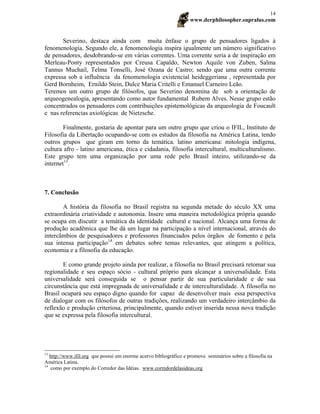 www.derphilosopher.supralus.com
14
Severino, destaca ainda com muita ênfase o grupo de pensadores ligados à
fenomenologia. Segundo ele, a fenomenologia inspira igualmente um número significativo
de pensadores, desdobrando-se em várias correntes. Uma corrente seria a de inspiração em
Merleau-Ponty representados por Creusa Capaldo, Newton Aquile von Zuben, Salma
Tannus Muchail, Telma Tonselli, José Ozana de Castro; sendo que uma outra corrente
expressa sob a influência da fenomenologia existencial heideggeriana , representada por
Gerd Bornheim, Ernildo Stein, Dulce Maria Critelli e Emanuel Carneiro Leão.
Teremos um outro grupo de filósofos, que Severino denomina de sob a orientação de
arqueogenealogia, apresentando como autor fundamental Rubem Alves. Nesse grupo estão
concentrados os pensadores com contribuições epistemológicas da arqueologia de Foucault
e nas referencias axiológicas de Nietzsche.
Finalmente, gostaria de apontar para um outro grupo que criou o IFIL, Instituto de
Filosofia da Libertação ocupando-se com os estudos da filosofia na América Latina, tendo
outros grupos que giram em torno da temática. latino americana: mitologia indígena,
cultura afro - latino americana, ética e cidadania, filosofia intercultural, multiculturalismo.
Este grupo tem uma organização por uma rede pelo Brasil inteiro, utilizando-se da
internet13
.
7. Conclusão
A história da filosofia no Brasil registra na segunda metade do século XX uma
extraordinária criatividade e autonomia. Insere uma maneira metodológica própria quando
se ocupa em discutir a temática da identidade cultural e nacional. Alcança uma forma de
produção acadêmica que lhe dá um lugar na participação a nível internacional, através do
intercâmbios de pesquisadores e professores financiados pelos órgãos de fomento e pela
sua intensa participação14
em debates sobre temas relevantes, que atingem a política,
economia e a filosofia da educação.
E como grande projeto ainda por realizar, a filosofia no Brasil precisará retomar sua
regionalidade e seu espaço sócio - cultural próprio para alcançar a universalidade. Esta
universalidade será conseguida se o pensar partir de sua particularidade e de sua
circunstância que está impregnada de universalidade e de interculturalidade. A filosofia no
Brasil ocupará seu espaço digno quando for capaz de desenvolver mais essa perspectiva
de dialogar com os filósofos de outras tradições, realizando um verdadeiro intercâmbio da
reflexão e produção criteriosa, principalmente, quando estiver inserida nessa nova tradição
que se expressa pela filosofia intercultural.
13
http://www.ifil.org que possui um enorme acervo bibliográfico e promove seminários sobre a filosofia na
América Latina.
14
como por exemplo do Corredor das Idéias. www.corredordelasideas.org
 