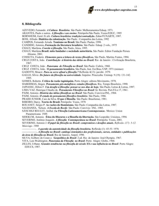www.derphilosopher.supralus.com
15
8. Bibliografia
AZEVEDO, Fernando. A Cultura Brasileira. São Paulo: Melhoramentos/Edusp, 1971.
ARANTES, Paulo e outros. A filosofia e seu ensino. Petrópolis/São Paulo, Vozes/EDUC, 1995
BORNHEIM, Gerd. Et alii. Cultura brasileira: tradição/contradição. Zahar/FUNARTE, 1987.
BOSI, Alfredo. Dialética da colonização. São Paulo : Companhia das Letras, 1992
CAMPOS, Fernando Arruda. Tomismo no Brasil. São Paulo: Paulus, 1998.
CANDIDO, Antonio. Formação da literatura brasileira. São Paulo: Edusp. 2 vols., 1975
CHAUI, Marilena. Convite à filosofia. São Paulo, Àtica, 1995.
CHAUÍ, Marilena.Brasil: mito fundador e sociedade autoritária. São Paulo: Editor Fundação Perseu
Abramo, 2001.
COSSUTA, Frederic. Elementos para a leitura de textos filosóficos. São Paulo, Martins Fontes, 1994.
CRUZ COSTA, João. Contribuição à história das idéias no Brasil. Rio de Janeiro : Civilização Brasileira,
1967.
CRUZ COSTA, João . Panorama de Filosofia no Brasil. São Paulo: Cultrix, 1960.
CRUZ COSTA, João. O pensamento brasileiro. São Paulo, Inst. Est.Bras./USP, 1971 (mimeo)
GADOTTI, Moacir. Para eu serve afinal a filosofia ? Reflexão 4(13): jan/abr. 1979.
GALLO, Sílvio. Do futuro da filosofia na universidade. Impulso. Piracicaba. Unimep. 9 (19): 131-142.
1995.
GOMES, Roberto. Crítica da razão tupiniquim. Porto Alegre: editora Movimento, 1978.
HABERMAS, Jürgen. Pensamento pós-metafísico: estudos filosóficos. Rio, Tempo Brasileiro, 1990.
JAPIASSU, Hilton F. Um desafio à filosofia: pensar-se nos dias de hoje. São Paulo, Letras & Letras, 1997.
LIMA VAZ, Henrique Cláudio de. Pensamento Filosófico no Brasil. In: Revista. Port.Fil.n.17, 1961.
PAIM, Antonio. História das idéias filosóficas no Brasil. São Paulo, Convívio/INL, 1984.
PAIM, Antonio. O estudo do pensamento filosófico brasileiro. São Paulo, 1986.
PRADO JUNIOR, Caio da Silva. O que é filosofia. São Paulo: Brasiliense, 1981.
RIBEIRO, Darcy. Teoria do Brasil. Petrópolis: Vozes, 1978
ROUANET, Sérgio P. As razões do Iluminismo. São Paulo: Companhia das Letras, 1987.
SALDANHA, Nelson. A Escola do Recife. São Paulo: Convívio / INL. 1985.
SÁNCHEZ REULET, Aníbal. La Filosofía Latinoamericana Contemporanea.. Mexico: Union
Panamericana. 1949.
SIDEKUM, Antonio. Ética do Discurso e a filosofia da libertação. São Leopoldo: Unisinos, 1994.
SEVERINO, Antônio Joaquim. A filosofia Contemporânea no Brasil. Petrópolis: Vozes, 2001.
SEVERINO, Antonio J. O papel da filosofia no Brasil: compromisso e desafios atuais. Reflexão. (17): 5-12.
Maio/ago. 1980
----------------, A questão da autenticidade da filosofia brasileira. Reflexão (1): 43-53. 1976
-----------------, A filosofia no Brasil: catálogo sistemático dos profissionais, cursos, entidades s publicações
da área de filosofia no Brasil. Rio de Janeiro, Anpof, 1990.
SILVA, Golbery do Couto e. Geopolítica do Brasil. 2.ed. Rio de Janeiro: José Olympio, 1967.
VITA, Luís Washington. Panorama da Filosofia no Brasil. Porto Alegre: Globo, 1968.
ZILLES, Urbano. Grandes tendências na filosofia do século XX e sua influência no Brasil. Porto Alegre:
EDUCS, 1987.
 