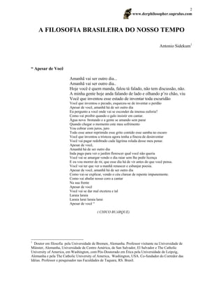 www.derphilosopher.supralus.com
2
A FILOSOFIA BRASILEIRA DO NOSSO TEMPO
Antonio Sidekum1
“ Apesar de Você
Amanhã vai ser outro dia...
Amanhã vai ser outro dia..
Hoje você é quem manda, falou tá falado, não tem discussão, não.
A minha gente hoje anda falando de lado e olhando p’ro chão, viu
Você que inventou esse estado de inventar toda escuridão
Você que inventou o pecado, esqueceu-se de inventar o perdão
Apesar de você, amanhã há de ser outro dia
Eu pergunto a você onde vai se esconder da imensa euforia?
Como vai proibir quando o galo insistir em cantar.
Água nova brotando e a gente se amando sem parar
Quando chegar o momento este meu sofrimento
Vou cobrar com juros, juro
Todo esse amor reprimido esse grito contido esse samba no escuro
Você que inventou a tristeza agora tenha a fineza de desinventar
Você vai pagar redobrado cada lágrima rolada desse meu penar.
Apesar de você,
Amanhã há de ser outro dia
Inda pago para ver o jardim florescer qual você não queria
Você vai se amargar vendo o dia raiar sem lhe pedir licença
E eu vou morrer de rir, que esse dia há de vir antes do que você pensa.
Você vai ter que ver a manhã renascer e esbanjar poesia.
Apesar de você, amanhã há de ser outro dia
Como vai-se explicar, vendo o céu clarear de repente impunemente.
Como vai abafar nosso coro a cantar
Na sua frente
Apesar de você
Você vai se dar mal etcetera e tal
Laraia laraia
Laraia larai laraia larai
Apesar de você “
( CHICO BUARQUE)
1
Doutor em filosofia pela Universidade de Bremen, Alemanha. Professor visitante na Universidade de
Münster, Alemanha, Universidade de Centro América, de San Salvador, El Salvador e The Catholic
University of America, em Washington, com Pós-Doutorado em Ética pela Universidade de Leipzig,
Alemanha e pela The Catholic University of America, Washington, USA. Co-fundador do Corredor das
Idéias. Professor e pesquisador nas Faculdades de Taquara, RS. Brasil.
 