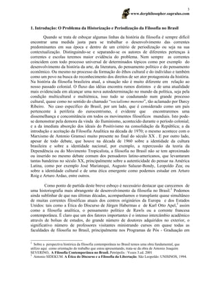 www.derphilosopher.supralus.com
3
1. Introdução: O Problema da Historização e Periodização da Filosofia no Brasil
Quando se trata de esboçar algumas linhas da história da filosofia é sempre difícil
encontrar uma medida justa para se trabalhar o desenvolvimento das correntes
predominantes em sua época e dentro de um critério de periodização ou seja na sua
contextualização. Distinguindo-se e separando-se os autores de diferentes pertenças à
correntes e escolas teremos maior evidência do problema. Nem sempre as correntes
coincidem com todo processo universal de determinados tópicos como por exemplo do
desenvolvimento da história da arte, da literatura, do pensamento político e do pensamento
econômico. Ou mesmo no processo da formação do êthos cultural e do indivíduo e também
como um povo na busca do reconhecimento dos direitos de ser ator protagonista da história.
Na história da filosofia brasileira atual, a situação não é muito diferente em relação ao
nosso passado colonial. O fluxo das idéias encontra rumos distintos e de uma atualidade
mais evidenciada em alcançar uma nova autodeterminação no mundo da política, seja pela
condição multicultural e multiétnica, isso tudo se coadunando num grande processo
cultural, quase como no sentido do chamado “socialismo moreno”, tão aclamado por Darcy
Ribeiro. No caso específico do Brasil, por um lado, que é considerado como um país
pertencente à periferia do eurocentrismo, é evidente que encontraremos uma
dissemelhança e concomitância em todos os movimentos filosóficos mundiais. Isto pode-
se demonstrar pela demora da vinda do Iluminismo, acontecido durante o período colonial;
e a da imediata absorção dos ideais do Positivismo na consolidação da República; a da
introdução e aceitação da Filosofia Analítica na década de 1970; o mesmo acontece com o
Marxismo de Antonio Gramsci muito presente no final do século XX . E por outro lado,
apesar de todo debate, que houve na década de 1960 sobre a identidade da cultura
brasileira e sobre a identidade nacional, por exemplo, a repercussão da teoria da
Dependência ou do Movimento Tropicalista, a filosofia no Brasil não se tem aproximado
ou inserido no mesmo debate comum dos pensadores latino-americanos, que levantaram
tantas bandeiras no século XX, principalmente sobre a autenticidade do pensar na América
Latina, como por exemplo José Mariatequi, Augusto Salazar-Bondy, Leopoldo Zea; ou
sobre a identidade cultural e de uma ética emergente como podemos estudar em Arturo
Roig e Arturo Ardao, entre outros.
Como ponto de partida deste breve esboço é necessário destacar que carecemos de
uma historiografia mais abrangente de desenvolvimento da filosofia no Brasil.2
Podemos
ainda sublinhar de que nas últimas décadas, acompanhamos o transplante quase simultâneo
de muitas correntes filosóficas atuais dos centros originários da Europa e dos Estados
Unidos: tais como a Ética do Discurso de Jürgen Habermas e de Karl Otto Apel,3
assim
como a filosofia analítica, o pensamento político de Rawls ou a corrente francesa
contemporânea. É claro que um dos fatores importantes é o intenso intercâmbio acadêmico
através de bolsas de estudos, do grande número de doutores adquiridos no exterior, o
significativo número de professores visitantes ministrando cursos em quase todas as
faculdades de filosofia no Brasil, principalmente nos Programas de Pós - Graduação em
2
Sobre a perspectiva histórica da filosofia contemporânea no Brasil temos uma obra fundamental, que
utilizo aqui como orientação do trabalho que estou apresentando, trata-se da obra de Antonio Joaquim
SEVERINO, A Filosofia Contemporânea no Brasil. Petrópolis : Vozes 3.ed. 2001
3
Antonio SIDEKUM. A Ética do Discurso e a Filosofia da Libertação. São Leopoldo: UNISINOS, 1994.
 
