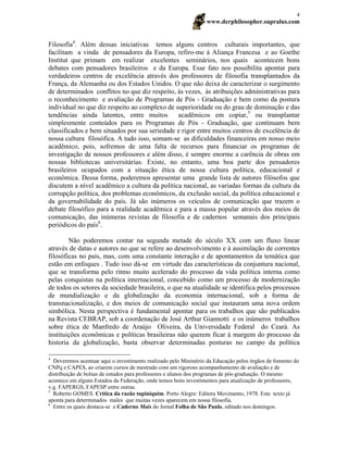 www.derphilosopher.supralus.com
4
Filosofia4
. Além dessas iniciativas temos alguns centros culturais importantes, que
facilitam a vinda de pensadores da Europa, refiro-me à Aliança Francesa e ao Goethe
Institut que primam em realizar excelentes seminários, nos quais acontecem bons
debates com pensadores brasileiros e da Europa. Esse fato nos possibilita apontar para
verdadeiros centros de excelência através dos professores de filosofia transplantados da
França, da Alemanha ou dos Estados Unidos. O que não deixa de caracterizar o surgimento
de determinados conflitos no que diz respeito, às vezes, às atribuições administrativas para
o reconhecimento e avaliação de Programas de Pós - Graduação e bem como da postura
individual no que diz respeito ao complexo de superioridade ou do grau de dominação e das
tendências ainda latentes, entre muitos acadêmicos em copiar,5
ou transplantar
simplesmente conteúdos para os Programas de Pós - Graduação, que continuam bem
classificados e bem situados por sua seriedade e rigor entre muitos centros de excelência de
nossa cultura filosófica. A tudo isso, somam-se as dificuldades financeiras em nosso meio
acadêmico, pois, sofremos de uma falta de recursos para financiar os programas de
investigação de nossos professores e além disso, é sempre enorme a carência de obras em
nossas bibliotecas universitárias. Existe, no entanto, uma boa parte dos pensadores
brasileiros ocupados com a situação ética de nossa cultura política, educacional e
econômica. Dessa forma, poderemos apresentar uma grande lista de autores filósofos que
discutem a nível acadêmico a cultura da política nacional, as variadas formas da cultura da
corrupção política, dos problemas econômicos, da exclusão social, da política educacional e
da governabilidade do país. Já são inúmeros os veículos de comunicação que trazem o
debate filosófico para a realidade acadêmica e para a massa popular através dos meios de
comunicação, das inúmeras revistas de filosofia e de cadernos semanais dos principais
periódicos do país6
.
Não poderemos contar na segunda metade do século XX com um fluxo linear
através de datas e autores no que se refere ao desenvolvimento e à assimilação de correntes
filosóficas no país, mas, com uma constante interação e de apontamentos da temática que
estão em enfoques . Tudo isso dá-se em virtude das características da conjuntura nacional,
que se transforma pelo ritmo muito acelerado do processo da vida política interna como
pelas conquistas na política internacional, concebido como um processo de modernização
de todos os setores da sociedade brasileira, o que na atualidade se identifica pelos processos
de mundialização e da globalização da economia internacional, sob a forma de
transnacionalização, e dos meios de comunicação social que instauram uma nova ordem
simbólica. Nesta perspectiva é fundamental apontar para os trabalhos que são publicados
na Revista CEBRAP, sob a coordenação de José Arthur Giannotti e os inúmeros trabalhos
sobre ética de Manfredo de Araújo Oliveira, da Universidade Federal do Ceará. As
instituições econômicas e políticas brasileiras não querem ficar à margem do processo da
historia da globalização, basta observar determinadas posturas no campo da política
4
Deveremos acentuar aqui o investimento realizado pelo Ministério da Educação pelos órgãos de fomento do
CNPq e CAPES, ao criarem cursos de mestrado com um rigoroso acompanhamento de avaliação e de
distribuição de bolsas de estudos para professores e alunos dos programas de pós-graduação. O mesmo
acontece em alguns Estados da Federação, onde temos bons investimentos para atualização de professores,
v.g. FAPERGS, FAPESP entre outras.
5
Roberto GOMES. Crítica da razão tupiniquim. Porto Alegre: Editora Movimento, 1978. Este texto já
aponta para determinados males que muitas vezes aparecem em nossa filosofia.
6
Entre os quais destaca-se o Caderno Mais do Jornal Folha de São Paulo, editado nos domingos.
 