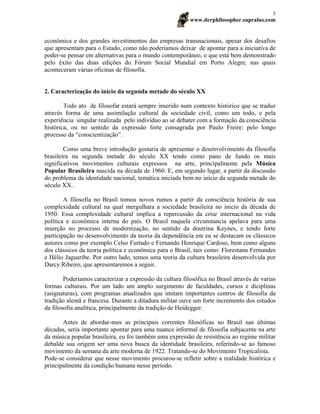 www.derphilosopher.supralus.com
5
econômica e dos grandes investimentos das empresas transnacionais, apesar dos desafios
que apresentam para o Estado, como não poderíamos deixar de apontar para a iniciativa de
poder-se pensar em alternativas para o mundo contemporâneo, o que está bem demonstrado
pelo êxito das duas edições do Fórum Social Mundial em Porto Alegre, nas quais
aconteceram várias oficinas de filosofia.
2. Caracterização do início da segunda metade do século XX
Todo ato de filosofar estará sempre inserido num contexto histórico que se traduz
através forma de uma assimilação cultural da sociedade civil, como um todo, e pela
experiência singular realizada pelo indivíduo ao se debater com a formação da consciência
histórica, ou no sentido da expressão forte consagrada por Paulo Freire: pelo longo
processo da “conscientização”.
Como uma breve introdução gostaria de apresentar o desenvolvimento da filosofia
brasileira na segunda metade do século XX tendo como pano de fundo os mais
significativos movimentos culturais expressos na arte, principalmente pela Música
Popular Brasileira nascida na década de 1960. E, em segundo lugar, a partir da discussão
do problema da identidade nacional, temática iniciada bem no início da segunda metade do
século XX..
A filosofia no Brasil tomou novos rumos a partir da consciência história de sua
complexidade cultural na qual mergulhara a sociedade brasileira no inicio da década de
1950. Essa complexidade cultural implica a repercussão da crise internacional na vida
política e econômica interna do país. O Brasil naquela circunstancia apelava para uma
inserção no processo de modernização, no sentido da doutrina Keynes, e tendo forte
participação no desenvolvimento da teoria da dependência em eu se destacam os clássicos
autores como por exemplo Celso Furtado e Fernando Henrique Cardoso, bem como alguns
dos clássicos da teoria política e econômica para o Brasil, tais como: Florestann Fernandes
e Hélio Jaguaribe. Por outro lado, temos uma teoria da cultura brasileira desenvolvida por
Darcy Ribeiro, que apresentaremos a seguir.
Poderíamos caracterizar a expressão da cultura filosófica no Brasil através de varias
formas culturais. Por um lado um amplo surgimento de faculdades, cursos e diciplinas
(asignaturas), com programas atualizados que imitam importantes centros de filosofia da
tradição alemã e francesa. Durante a ditadura militar ouve um forte incremento dos estudos
da filosofia analítica, principalmente da tradição de Heidegger.
Antes de abordar-mos as principais correntes filosóficas no Brasil nas últimas
décadas, seria importante apontar para uma nuance informal de filosofia subjacente na arte
da música popular brasileira, eu foi também uma expressão de resistência ao regime militar
debalde sua origem ser uma nova busca da identidade brasileira, referindo-se ao famoso
movimento da semana da arte moderna de 1922. Tratando-se do Movimento Tropicalista.
Pode-se considerar que nesse movimento procurou-se refletir sobre a realidade histórica e
principalmente da condição humana nesse período.
 