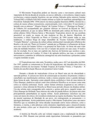 www.derphilosopher.supralus.com
6
O Movimento Tropicalista poderá ser descrito como o movimento cultural mais
importante do fim da década de sessenta, eu usava o deboche, a irreverência e improvisação
revoluciona a música popular brasileira, em que artistas liderados pelos músicos Caetano
Veloso(1942) e Gilberto Gil(1942) tentam retomar as lições do manifesto antropofágico de
Oswald de Andrade(1890- 1954) através da música popular brasileira (MPB), mistura-las a
cultura de massa urbana (consumismo, americanização, rock e televisão). O movimento é
lançado com as músicas “ Alegria Alegria” de Caetano Veloso, e “ Domingo no Parque” ,
de Gilberto Gil acompanhadas por guitarras elétricas no Festival da Record de 1967.
Causam polêmicas, já que na época MPB era dominada pela estética da bossa nova. O
artista plástico Hélio Oiticica batiza o Movimento Tropicalista através de sua escultura
penetrável eu expõe no museu de arte moderna no Rio de Janeiro. Manifesto do
movimento, o disco Tropicália ou Panis et Circensis, de 1968 resume todas as suas
tendências: a estática brega do tango dramalhão de Vicente Celestino (1894-1968)
“Coração Materno”, a presença da cultura urbana internacional marcada pela influência dos
Beatles e do rock em “Panis et Circensis” cantada por os Mutantes o refinamento da bossa
nova nos vocais de Caetano Veloso e na presença de Nara Leão. As letras são uma visão
clara da realidade brasileira. Com isso Gil e Caetano são presos em suas casas. O motivo
não foi revelado. Era só mais um capítulo dos festivais de besteiras que assolava o país.
Acabariam exilados em Londres. O clima é de agitação política, nas ruas, os estudantes
universitários, contrários às influências estrangeiras nas artes brasileiras e protestam contra
o regime instalado no país.
O Tropicalismo tem vida curta. Na prática, acaba com o AI-5 em dezembro de1968.
Em 1997, quando se comemoram os 30 anos do tropicalismo, são lançados dois livros eu
contam a história do movimento. Verdade Tropical, de Caetano Veloso, e Tropicália – A
história de uma Revolução Musical, do jornalista Cairos Calado.
Durante a década do tropicalismo vivia-se no Brasil uma era de obscuridade e
opressão política. A censura nos meios de comunicação ao incentivo de protestos velados e
camuflados nas manifestações artísticas, tendo a musica popular como o grande destaque
desta forma de ação. Apresento como epígrafe desta conferência a letra de uma música de
Chico Buarque, poderia-se utilizar como uma referência filosófica ou ao menos como uma
crítica ao sistema contextual. Assim outras formas artísticas ocuparam-se em cultivar e
sustentar o clima informal de filosofia no Brasil nesse período obscuro da ditadura militar.
Um dos artistas mais consagrados pelo contexto e aceitos pelo povo, naquele tempo, era
Chico Buarque de Hollanda. Suas músicas são todas de grande beleza e de poesia mas eram
principalmente perturbadoras ao regime militar. Assim poderíamos classificar sua arte
como um marco de critica e de resistência intelectual ao regime da ditadura. Sua arte falava
da imortal esperança de liberdade de um povo, em contraposição ao pensamento e à
ideologia dominante. Assim poderíamos inserir o Movimento Tropicalista como um marco
filosófico que se estenderá por várias décadas ancariando outros meios artísticos, como a
literatura, o cinema, e artes plásticas como elementos importantes para o desenvolvimento
de uma postura crítica que se desenvolvia informalmente pelos caminhos paralelos da
academia.
A história da filosofia sofre um violento impacto com a implantação da ditadura
militar em 1964. Durante esse período ainda repercutiam fortemente os pensadores que
 