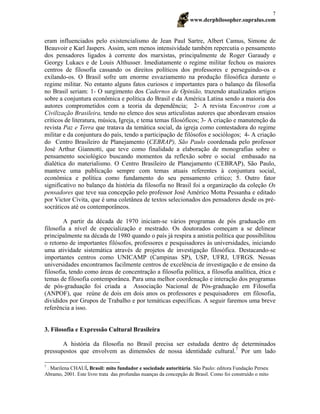 www.derphilosopher.supralus.com
7
eram influenciados pelo existencialismo de Jean Paul Sartre, Albert Camus, Simone de
Beauvoir e Karl Jaspers. Assim, sem menos intensividade também repercutia o pensamento
dos pensadores ligados à corrente dos marxistas, principalmente de Roger Garaudy e
Georgy Lukacs e de Louis Althusser. Imediatamente o regime militar fechou os maiores
centros de filosofia cassando os direitos políticos dos professores e perseguindo-os e
exilando-os. O Brasil sofre um enorme esvaziamento na produção filosófica durante o
regime militar. No entanto alguns fatos curiosos e importantes para o balanço da filosofia
no Brasil seriam: 1- O surgimento dos Cadernos de Opinião, trazendo atualizados artigos
sobre a conjuntura econômica e política do Brasil e da América Latina sendo a maioria dos
autores comprometidos com a teoria da dependência; 2- A revista Encontros com a
Civilização Brasileira, tendo no elenco dos seus articulistas autores que abordavam ensaios
críticos de literatura, música, Igreja, e tema temas filosóficos; 3- A criação e manutenção da
revista Paz e Terra que tratava da temática social, da igreja como contestadora do regime
militar e da conjuntura do país, tendo a participação de filósofos e sociólogos; 4- A criação
do Centro Brasileiro de Planejamento (CEBRAP), São Paulo coordenada pelo professor
José Arthur Giannotti, que teve como finalidade a elaboração de monografias sobre o
pensamento sociológico buscando momentos da reflexão sobre o social embasado na
dialética do materialismo. O Centro Brasileiro de Planejamento (CEBRAP), São Paulo,
manteve uma publicação sempre com temas atuais referentes à conjuntura social,
econômica e política como fundamento do seu pensamento crítico; 5. Outro fator
significativo no balanço da história da filosofia no Brasil foi a organização da coleção Os
pensadores que teve sua concepção pelo professor José Américo Motta Pessanha e editado
por Victor Civita, que é uma coletânea de textos selecionados dos pensadores desde os pré-
socráticos até os contemporâneos.
A partir da década de 1970 iniciam-se vários programas de pós graduação em
filosofia a nível de especialização e mestrado. Os doutorados começam a se delinear
principalmente na década de 1980 quando o país já respira a anistia política que possibilitou
o retorno de importantes filósofos, professores e pesquisadores às universidades, iniciando
uma atividade sistemática através de projetos de investigação filosófica. Destacando-se
importantes centros como UNICAMP (Campinas SP), USP, UFRJ, UFRGS. Nessas
universidades encontramos facilmente centros de excelência de investigação e de ensino da
filosofia, tendo como áreas de concentração a filosofia política, a filosofia analítica, ética e
temas de filosofia contemporânea. Para uma melhor coordenação e interação dos programas
de pós-graduação foi criada a Associação Nacional de Pós-graduação em Filosofia
(ANPOF), que reúne de dois em dois anos os professores e pesquisadores em filosofia,
divididos por Grupos de Trabalho e por temáticas específicas. A seguir faremos uma breve
referência a isso.
3. Filosofia e Expressão Cultural Brasileira
A história da filosofia no Brasil precisa ser estudada dentro de determinados
pressupostos que envolvem as dimensões de nossa identidade cultural.7
Por um lado
7
. Marilena CHAUÍ, Brasil: mito fundador e sociedade autoritária. São Paulo: editora Fundação Perseu
Abramo, 2001. Este livro trata das profundas nuanças da concepção de Brasil. Como foi construído o mito
 