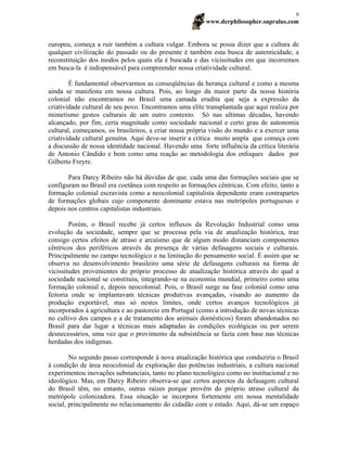 www.derphilosopher.supralus.com
9
europeu, começa a ruir também a cultura vulgar. Embora se possa dizer que a cultura de
qualquer civilização do passado ou do presente é também esta busca de autenticidade, a
reconstituição dos modos pelos quais ela é buscada e das vicissitudes em que incorremos
em busca-la é indispensável para compreender nossa criatividade cultural.
É fundamental observarmos as conseqüências da herança cultural e como a mesma
ainda se manifesta em nossa cultura. Pois, ao longo da maior parte da nossa história
colonial não encontramos no Brasil uma camada erudita que seja a expressão da
criatividade cultural de seu povo. Encontramos uma elite transplantada que aqui realiza por
mimetismo gestos culturais de um outro contexto. Só nas ultimas décadas, havendo
alcançado, por fim, certa magnitude como sociedade nacional e certo grau de autonomia
cultural, começamos, os brasileiros, a criar nossa própria visão do mundo e a exercer uma
criatividade cultural genuína. Aqui deve-se inserir a crítica muito ampla que começa com
a discussão de nossa identidade nacional. Havendo uma forte influência da crítica literária
de Antonio Cândido e bem como uma reação ao metodologia dos enfoques dados por
Gilberto Freyre.
Para Darcy Ribeiro não há dúvidas de que. cada uma das formações sociais que se
configuram no Brasil era coetânea com respeito as formações cêntricas. Com efeito, tanto a
formação colonial escravista como a neocolonial capitalista dependente eram contrapartes
de formações globais cujo componente dominante estava nas metrópoles portuguesas e
depois nos centros capitalistas industriais.
Porém, o Brasil recebe já certos influxos da Revolução Industrial como uma
evolução da sociedade, sempre que se processa pela via de atualização histórica, traz
consigo certos efeitos de atraso e arcaísmo que de algum modo distanciam componentes
cêntricos dos periféricos através da presença de várias defasagens sociais e culturais.
Principalmente no campo tecnológico e na limitação do pensamento social. É assim que se
observa no desenvolvimento brasileiro uma série de defasagens culturais na forma de
vicissitudes provenientes do próprio processo de atualização histórica através do qual a
sociedade nacional se constituiu, integrando-se na economia mundial, primeiro como uma
formação colonial e, depois neocolonial. Pois, o Brasil surge na fase colonial como uma
feitoria onde se implantavam técnicas produtivas avançadas, visando ao aumento da
produção exportável, mas só nestes limites, onde certos avanços tecnológicos já
incorporados à agricultura e ao pastoreio em Portugal (como a introdução de novas técnicas
no cultivo dos campos e a de tratamento dos animais domésticos) foram abandonados no
Brasil para dar lugar a técnicas mais adaptadas às condições ecológicas ou por serem
desnecessários, uma vez que o provimento da subsistência se fazia com base nas técnicas
herdadas dos indígenas.
No segundo passo corresponde à nova atualização histórica que conduziria o Brasil
à condição de área neocolonial de exploração das potências industriais, a cultura nacional
experimentou inovações substanciais, tanto no plano tecnológico como no institucional e no
ideológico. Mas, em Darcy Ribeiro observa-se que certos aspectos da defasagem cultural
do Brasil têm, no entanto, outras raízes porque provêm do próprio atraso cultural da
metrópole colonizadora. Essa situação se incorpora fortemente em nossa mentalidade
social, principalmente no relacionamento do cidadão com o estado. Aqui, dá-se um espaço
 