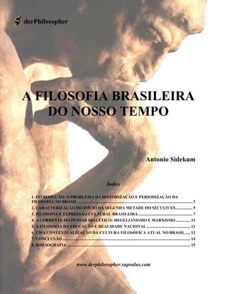 www.derphilosopher.supralus.com
1
A FILOSOFIA BRASILEIRA
DO NOSSO TEMPO
Antonio Sidekum
Índice
1. INTRODUÇÃO: O PROBLEMA DA HISTORIZAÇÃO E PERIODIZAÇÃO DA
FILOSOFIA NO BRASIL................................................................................................................ 3
2. CARACTERIZAÇÃO DO INÍCIO DA SEGUNDA METADE DO SÉCULO XX................ 5
3. FILOSOFIA E EXPRESSÃO CULTURAL BRASILEIRA..................................................... 7
4. A CORRENTE DO PENSAR DIALÉTICO: HEGELIANISMO E MARXISMO .............. 11
5. A FILOSOFIA DA EDUCAÇÃO E REALIDADE NACIONAL........................................... 11
6. UMA CONTEXTUALIZAÇÃO DA CULTURA FILOSÓFICA ATUAL NO BRASIL ..... 12
7. CONCLUSÃO ............................................................................................................................. 14
8. BIBLIOGRAFIA......................................................................................................................... 15
www.derphilosopher.supralus.com
derPhilosopher
 