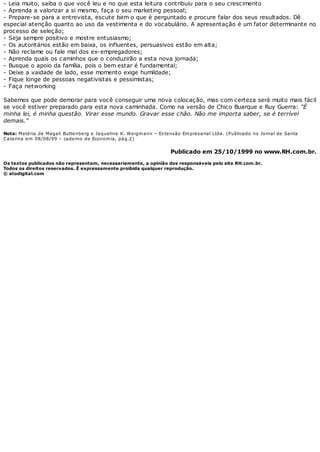 - Leia muito, saiba o que você leu e no que esta leitura contribuiu para o seu crescimento
- Aprenda a valorizar a si mesmo, faça o seu marketing pessoal;
- Prepare-se para a entrevista, escute bem o que é perguntado e procure falar dos seus resultados. Dê
especial atenção quanto ao uso da vestimenta e do vocabulário. A apresentação é um fator determinante no
processo de seleção;
- Seja sempre positivo e mostre entusiasmo;
- Os autoritários estão em baixa, os influentes, persuasivos estão em alta;
- Não reclame ou fale mal dos ex-empregadores;
- Aprenda quais os caminhos que o conduzirão a esta nova jornada;
- Busque o apoio da família, pois o bem estar é fundamental;
- Deixe a vaidade de lado, esse momento exige humildade;
- Fique longe de pessoas negativistas e pessimistas;
- Faça networking
Sabemos que pode demorar para você conseguir uma nova colocação, mas com certeza será muito mais fácil
se você estiver preparado para esta nova caminhada. Como na versão de Chico Buarque e Ruy Guerra: "É
minha lei, é minha questão. Virar esse mundo. Gravar esse chão. Não me importa saber, se é terrível
demais."
Nota: Matéria de Magali Buttenberg e Jaqueline K. Weigmann – Extensão Empresarial Ltda. (Publicado no Jornal de Santa
Catarina em 08/08/99 – caderno de Economia, pág.2)
Publicado em 25/10/1999 no www.RH.com.br.
Os textos publicados não representam, necessariamente, a opinião dos responsáveis pelo site RH.com.br.
Todos os direitos reservados. É expressamente proibida qualquer reprodução.
© atodigital.com
 