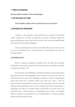 1. TEMA DA PESQUISA

Brincando também se aprende: O lúdico na aprendizagem

2. DELIMITAÇÃO DO TEMA


       Como trabalho o lúdico com as crianças de zero a cinco anos?


3. DEFINIÇÃO DE PROBLEMA



       Tratando se uma experiência surpreendente para os educadores de educação
infantil, sabendo que nem todos os professores que atuam na educação Infantil são
todos capacitados para assumir uma sala de aula desse nível, com tanta responsabilidade
faz se necessário fazer algumas indagações.


       Será que a participação dos alunos nas atividades lúdicas desenvolvidas em sala
de aula tem contribuído para o desenvolvimento da aprendizagem dos alunos de
Educação Infantil?


4. JUSTIFICATIVA


      Devido o aumento da população na década de 80, em função da colonização
dessa região, muitas pessoas migraram de outras regiões para esse município a qual hoje
se chama Nova Guarita – MT.


      No decorrer dos anos trabalhados na educação infantil dessa escola sempre foram
professores de ensino médio propedêutico que lecionam com esses alunos, diante da
observação feita nos nossos anos trabalhados percebemos a falta de embasamentos
teóricos para lidar com a educação infantil, pois sendo esta a base, o inicio do
desenvolvimento intelectual dessas crianças e há uma preocupação em como esta sendo
conduzida essa aprendizagens, por esse motivo despertam os interesses de pesquisar a
participação dos alunos nas atividades lúdicas desenvolvidas em sala de aula se tem
contribuído para o desenvolvimento da aprendizagem desses alunos da Educação
Infantil, e comparar a participação deles nas atividades lúdicas e em outras atividades
desenvolvida pela professora titular.
 
