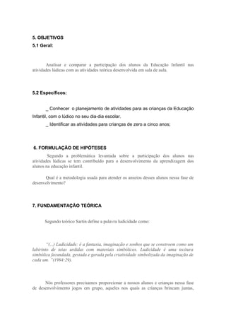 5. OBJETIVOS
5.1 Geral:



       Analisar e comparar a participação dos alunos da Educação Infantil nas
atividades lúdicas com as atividades teórica desenvolvida em sala de aula.




5.2 Específicos:


       _ Conhecer o planejamento de atividades para as crianças da Educação
Infantil, com o lúdico no seu dia-dia escolar.
       _ Identificar as atividades para crianças de zero a cinco anos;




6. FORMULAÇÃO DE HIPÓTESES
        Segundo a problemática levantada sobre a participação dos alunos nas
atividades lúdicas se tem contribuído para o desenvolvimento da aprendizagem dos
alunos na educação infantil.

      Qual é a metodologia usada para atender os anseios desses alunos nessa fase de
desenvolvimento?




7. FUNDAMENTAÇÃO TEÓRICA


      Segundo teórico Sartin define a palavra ludicidade como:




        “(...) Ludicidade: é a fantasia, imaginação e sonhos que se constroem como um
labirinto de teias urdidas com materiais simbólicos. Ludicidade é uma tecitura
simbólica fecundada, gestada e gerada pela criatividade simbolizada da imaginação de
cada um. ”(1994:29).




      Nós professores precisamos proporcionar a nossos alunos e crianças nessa fase
de desenvolvimento jogos em grupo, aqueles nos quais as crianças brincam juntas,
 