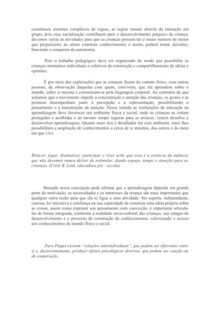 constituem sistemas complexos de regras; as regras morais através da interação em
grupo, pois essa socialização contribuem para o desenvolvimento psíquico da criança,
devemos variar as atividades para que as crianças possam ter o maior numero de meios
que proporcione ao aluno construir conhecimentos e assim, poderá tomar decisões,
buscando a conquista da autonomia.

       Pois o trabalho pedagógico deve ser organizado de modo que possibilite as
crianças momentos individuais e coletivos de construção e compartilhamento de idéias e
opiniões.

       É por meio das explorações que as crianças fazem do contato físico, com outras
pessoas, da observação daquelas com quem, convivem, que ela aprendem sobre o
mundo, sobre si mesma e comunicam-se pela linguagem corporal. Ao contrario do que
achamos que o movimento impede a concentração e atenção das crianças, os gestos e as
posturas desempenham junto à percepção e a representação, possibilitando o
pensamento e a manutenção da atenção. Nesse sentido as instituições de educação na
aprendizagem deve favorecer um ambiente física e social, onde as crianças se sintam
protegidas e acolhidas e ao mesmo tempo seguras para se arriscar, vencer desafios e
desenvolver aprendizagens. Quanto mais rico e desafiador for esse ambiente, mais lhes
possibilitara a ampliação de conhecimentos a cerca de si mesmas, dos outros e do meio
em que vive.




Brincar, jogar, dramatizar, participar e viver acho que essa é a essência da infância
que não devemos nunca deixar de estimular, dando espaço, tempo e atenção para as
crianças. (Cristi R. Lotti, educadora pré - escola).




       Baseado nessa concepção pode afirmar que a aprendizagem depende em grande
parte da motivação: as necessidades e os interesses da criança são mais importantes que
qualquer outra razão para que ela se ligue a uma atividade. Ser esperta, independente,
curiosa, ter iniciativa e confiança na sua capacidade de construir uma idéia própria sobre
as coisas, assim como exprimir seu pensamento com convicção, é importante articulá-
las de forma integrada, conforme a realidade sócio-cultural das crianças, seu estagio de
desenvolvimento e o processo de construção de conhecimentos, valorizando o acesso
aos conhecimentos do mundo físico e social.




        Para Piaget existem “relações interindividuais”, que podem ser diferentes entre
si e, decorrentemente, produzir efeitos psicológicos diversos, que podem ser coação ou
de cooperação.
 