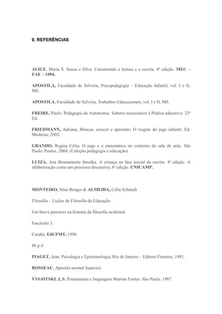 9. REFERÊNCIAS




ALICE, Maria S. Souza e Silva. Construindo a leitura e a escrita. 4ª edição. MEC –
FAE – 1994.

APOSTILA, Faculdade de Selviria, Psicopedagogia – Educação Infantil, vol. I e II,
MS.

APOSTILA, Faculdade de Selviria, Trabalhos Educacionais, vol. I e II, MS.

FREIRE, Paulo. Pedagogia da Autonomia. Saberes necessários à Prática educativa. 23ª
Ed.

FRIEDMANN, Adriana, Brincar, crescer e aprender; O resgate do jogo infantil. Ed.
Moderna, 2002.

GRANDO, Regina Célia, O jogo e a matemática no contexto da sala de aula. São
Paulo: Paulus, 2004, (Coleção pedagogia e educação).

LUIZA, Ana Brustamente Smolka. A criança na fase inicial da escrita. 4ª edição. A
alfabetização como um processo discursivo, 6ª edição. UNICAMP.




MONTEIRO, Silas Borges & ALMEIDA, Célia Schmidt

Filosofia – Lições de Filosofia da Educação.

Um breve percurso na historia da filosofia ocidental

Fascículo 3.

Cuiabá, EdUFMT, 1996

88 p.il.

PIAGET, Jean. Psicologia e Epistemologia, Rio de Janeiro – Editora Florense, 1981.

ROSSEAU, Apostila normal Superior.

VYGOTSKI. L.S. Pensamento e linguagem Martins Fontes. São Paulo. 1987.
 