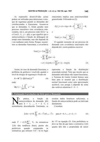 GESTÃO & PRODUÇÃO v.4, n.2, p. 140-150, ago. 1997                                                    145

   As expressões desenvolvidas acima                                   estacionária implica uma estacionariedade
podem ser utilizadas para determinar o esto-                           generalizada. Utilizando-se (2),
que de segurança quando as demandas são
correlacionadas e Gaussianas. Assume-se                                                                       ( j −1) τ + λ 
que as demandas, Yt, foram geradas num                                        E [ I j ] = ( τ + λ )µ + θ − E  ∑ Yt  = θ,
processo estocástico com covariância esta-                                                                   t = ( j − 2 ) τ + 1
cionária, isto é, um processo onde E[Yt] = µ                           e
e Cov(Yt, Yt - k) = γ(k), o que significa que a
                                                                                                ( j −1) τ + λ 
autocovariância é função da defasagem de                                      Var( I j ) = Var  ∑ Yt  .
tempo entre demandas, mas não depende de                                                        t = ( j − 2 ) τ +1
t em nenhuma outra forma. Porque, assumi-                                O segundo momento de um processo de
mos as demandas Gaussianas, a covariância                              demanda com covariância estacionária não
                                                                       depende de t, assim podemos escrever
                                                           τ+λ 
                                        Var ( I j ) = Var  ∑ Yi 
                                                           i =1 
                                                        τ+λ    τ+λ
                                                      =∑       ∑ γ ( m − n)
                                                        m =1   n =1
                                                                              τ + λ −1
                                                      = ( τ + λ ) γ (0) + 2    ∑ ( τ + λ − h) γ (h).
                                                                               h =1
                                                                                                                                (3)


   Assim, no caso da demanda Gaussiana, o                              representa a função da distribuição
problema da gerência é resolvido quando o                              acumulada normal. Note que mesmo que as
nível de estoque de segurança é fixado em                              demandas individuais não sejam Gaussianas,
                                                                       o Teorema do Limite Central fornece uma
   θ = Φ−1(1−β)(Var(Ij))1/2                                    (4)
                                                                       base para se assumir que a distribuição
onde                                                                   normal funcionará como uma aproximação
                    z'                                                 aceitável, isso porque Ij depende da soma
   Φ(z’) =
            1
           2π   ∫−∞
                         ez
                              2
                                  /2
                                       dz                              das variáveis aleatórias τ + λ - 1.


3. Estimando Correlações em Série para a Demanda



N
       a    prática,   a   função     de                               existem dados históricos suficientes, a
       autocovariância da demanda, γ(h)                                função de autocovariância pode ser derivada
       para h = 1, ..., τ + λ -1, é                                    diretamente.
normalmente desconhecida. Entretanto, se                                  Considere

                                            T −h
                γ (h) = (1/T)
                $                           ∑
                                            t =1
                                                   (Yt - Y )(Yt+h - Y )          para h = 0, 1,..., τ + λ − 1                   (5)



onde Y = (1/T) ∑t =1 Yt. As estimativas                                de 1/T na equação (5). Esta preferência se
                          T

                                                                       deve ao fato de que tanto a estimativa γ (h)
                                                                                                              $
γ (h) têm tendência (bias), porém são
 $
                                                                       quanto γ(h) têm a propriedade de serem
preferíveis   quando     comparadas      às
estimativas que utilizam 1/(T - h) no lugar
 