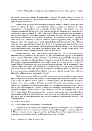 Mercado Público de Porto Alegre: um espaço organizacional dividido entre o sagrado e o profano
REAd – Edição 37 Vol. 10 No. 1, jan-fev 2004 10
que passou a contar com aspectos de modernidade, a exemplo das escadas rolantes, tal como um
shopping, mas que manteve os aspectos arquitetônicos tradicionais na sua fachada, congregando no seu
espaço modernidade e tradição.
Podemos dizer que assim como na crença das religiões orientais, o Mercado passou por vários
“finais” ou ameaças de “final”, o que certamente reforçou a relação dos habitantes da cidade,
principalmente os freqüentadores, com a instituição Mercado Público. Vale destacar como essas
mudanças, em especial a última reforma, estão presentes nas falas dos freqüentadores e como eles vêem
essa instituição após uma espécie de “reinício dos tempos”. Há uma unanimidade entre os usuários: o
Mercado Público passou a ser um local higiênico e organizado. No entanto, não há um consenso de que
essas melhorias estruturais são de fato melhorias no ambiente e na vida cotidiana do Mercado. Segundo um
senhor de 45 anos, “o Mercado se renovou, o Mercado ficou um espaço mais aberto, um espaço mais
alegre, um espaço mais tranqüilo, acabou aquele espaço fechado, lúgubre que era, né. Então, o Mercado
hoje é um espaço super legal de vir, muito bom de vir...”; já para outro, antes da reforma “era pior o
espaço mas era melhor, assim, tinha mais vida, mais alma, agora tá muito elitizado (...) eu vejo como uma
casa que tem bastante criança, antigamente, aquela alegria, aquela festa, criançada fazendo bagunça, hoje
eu vejo como uma mansão, um móvel num canto, outro sem, sem alegria”.
Podemos evidenciar, ainda, essa dicotomia nestas duas falas: “ele era um lugar que tava
deteriorado, tava sujo, tinha tudo que era, que não, não, né. E atualmente é um lugar que dá pra fazer uma
visita (...) hoje é o cartão postal da cidade” (usuário, 52 anos); “bom, ele era apertadinho, mas eu acho que
ele tinha mais variedades, ele tinha mais bancas. Eu achei, assim, que ele ficou, pelo que eu conheci, né,
ficou assim, meio que descaracterizado, até passei um bom tempo sem vir, agora eu passei a vir de novo”
(usuária, 49 anos). Para sintetizar esses sentimentos ambíguos, encontramos a fala de um rapaz de 20 anos:
“antes da reforma tinha aquela coisa do movimento, da efervescência tal, só que acabava; por um lado
tinha aquela estória da sujeira, sujo, bagunçado, desorganizado. Se agora ele perdeu um pouco essa coisa
da urbi mesmo, mercado, agitação; tá mais habitável, eu não sei se é questão de preferir, mas a reforma eu
acho que foi válida, eu gosto do ambiente pós-reforma”.
Ainda no que concerne à última reforma, há um ponto que aparece em algumas falas e que não
pode ser desprezado. No entender dos usuários, o Mercado adquiriu características de Shopping Center,
o que se deve em parte às escadas rolantes e à cobertura acrílica, mas principalmente, ao mito do
Shopping Center como paradigma de Centro Comercial. Tal assertiva torna-se clara nas falas dos
usuários, quer considerando o Shopping como o ideal, quer vinculando-o a um centro de elite: “agora tá
lindo, tá quase como shopping, né”. (usuário, 55 anos); “ele é mais limpo, ele está melhor, ficou assim, com
jeito meio de shopping” (usuária, 51 anos); “ficou elitizado, ele ficou tipo um shopping (...) ele se tornou
frio”. O caráter dual de Shopping (algo da elite) e ao mesmo tempo popular, fica evidenciado de forma
mais acentuada, na fala deste usuário de 40 anos: “ele é pra ser tipo um shopping do povo, um shopping do
povo que eu digo, de toda a população em geral, não só o shopping pra quem tem mais dinheiro (...) um
shopping pra todos”.
4.2. Mitos e Ritos Profanos:
4.2.1. O mito do preço baixo, da qualidade e do atendimento
Dentro das falas dos usuários, duas categorias que aparecem com freqüência são as dos preços e
da qualidade. Essa noção está arraigada na mente dos usuários do Mercado, para os mesmos, os produtos
do Mercado possuem o menor preço com a melhor qualidade, além disso há, na opinião dos usuários,
produtos que somente são encontrados no Mercado, tratam-se das especiarias.
 