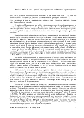 Mercado Público de Porto Alegre: um espaço organizacional dividido entre o sagrado e o profano
REAd – Edição 37 Vol. 10 No. 1, jan-fev 2004 12
daqui. Daí eu recebi um telefonema, eu digo ‘ah, tô indo, tô indo, eu não tenho erva’. (...) Eu tenho um
filho, então ele diz ‘mãe, vem aqui, vem jantar, eu comprei tal coisa que tu gosta na banca tal’...”.
4.2.2. Da saladinha de frutas na Banca 40 e da cervejinha no Naval à “passadinha por dentro”: rituais e
micro-rituais profanos no Mercado
Os usuários do Mercado conservam hábitos tradicionais que passam de geração para geração e se
perpetuam até os dias de hoje; são os ritos que dão vida ao cotidiano do Mercado Público. Certos ritos
estão mais presentes e são mais carregados de simbolismos, outros são menos grandiloqüentes, porém,
não menos significativos, e podem ser caracterizados como micro-rituais, como por exemplo a “passadinha
por dentro”.
Uma das bancas mais antigas do Mercado Público, e também uma das mais tradicionais, é a Banca
40, especializada em sorvetes e saladas de frutas que são servidas de várias formas. O ato de sentar-se à
uma mesa da Banca 40 e comer uma salada de frutas é algo que carrega consigo certa carga simbólica,
pois o freguês da Banca 40 não consome apenas um alimento. Ao comer uma salada de frutas, ele está
reatualizando algo que foi feito por outras gerações, como relatou esta senhora de 49 anos que estava
tomando sorvete quando da entrevista: “mesmo no antigo, quando era velho [mercado antes da reforma]
eu gostava, tinha a banca do outro lado, sempre vinha comer o sorvete, um dos melhores (...) vinha comer
o famoso sorvete do Mercadão Público (...) eu tô sozinha, mais aprendi com os outros que me
convidaram”; ou então como relata este senhor de 58 anos a respeito do caráter repetitivo e tradicional
deste ato: “Eu tenho parentes, eu tenho irmãs (...) que no mínimo uma vez por semana vem tomar sorvete
na Banca 40, tomar salada de fruta”.
Essa mesma situação é confirmada na fala deste usuário de 72 anos que tomava um chopp em um
dos restaurantes do Mercado: “é uma questão de tradição. Como eu já te disse, eu vim aqui com o meu
pai quando eu tinha seis anos de idade, né. Então aquilo ficou, né”. Ou então: “... eu lembro quando eu era
menina, tinha doze anos, a gente vinha aqui no Mercado Público fazer compras de noite, e levava aqueles
balaio de morango pra fazer geléia caseira (...) o meu tio tinha um Austinzinho pequeno, um Austin
(automóvel), e a gente vinha de Austin” (usuária, 59 anos).
Existem inúmeros locais, pela cidade, onde as pessoas podem saborear um sorvete, comprar um
alimento, ou tomar um chopp; porém, com a conotação de resgate da tradição que vem dos bisavós, avós
e pais, somente no Mercado isso é possível. Lá, o produto é mais do que um sorvete, um alimento ou um
chopp; é o produto que foi consumido pelos antepassados e que, de certo modo, resgata a história familiar
daqueles usuários. Hoje, ao buscar esse produto, ele também pretende manter a identidade com o seu
grupo familiar. E essa ligação entre ritual e identidade é teorizada por Baztán (1999, p. 174), que diz
“derivar dos rituais atos de afirmação identitária”.
Entrando no Mercado e subindo ao segundo piso, podemos vislumbrar um grande número de
pessoas escoradas no parapeito lendo jornais ou simplesmente olhando para o movimento do primeiro
pavimento Como pudemos constatar logo nas primeiras visitas a campo: “há pessoas que utilizam o
parapeito do andar de cima para ler, escrever, ou simplesmente olhar o mercado” (diário de campo,
19.09.2000); “é impressionante o número de pessoas debruçadas no parapeito” (diário de campo,
21.09.2000). Tal hábito representa um micro-ritual que as pessoas realizam para descansar, ou
simplesmente para passar o tempo, como relatou uma moça de 23 anos: “eu caminho por aqui, eu leio meu
jornal tranqüila quando eu posso...”. Pode-se ainda utilizar o andar de cima para a paquera, como relata
esta usuária de 34 anos que estava debruçada no parapeito olhando apenas o movimento: “foi aqui no
Mercado que eu conheci uma pessoa (...) e a gente começou a namorar e tá namorando; e foi aqui,
exatamente nesse lugar que eu tô agora, e é quem eu tô esperando”.
 