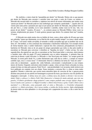 Neusa Rolita Cavedon e Rodrigo Bisognin Castilhos
REAd – Edição 37 Vol. 10 No. 1, jan-fev 2004 13
Há, também, o micro-ritual da “passadinha por dentro” do Mercado. Muitos são os que passam
por dentro do Mercado para encurtar o caminho entre um ponto e outro do Centro; no entanto, o
Mercado não encurta todos os caminhos e, captamos isso através de nossos informantes, que muitas vezes
“passar por dentro” do Mercado pode ter uma simbologia que extrapola a praticidade: “...aqueles dois ali,
vieram pela outra porta e passaram por aqui só por passar por dentro do Mercado, eles podiam bem ter
ido por fora (...) cortar caminho, ou às vezes aumentar o caminho, muitas vezes eu fiz isso, ‘não, vou
passar ali por dentro’” (usuário, 20 anos); “... eu costumo passar no Mercado Público várias vezes na
semana, simplesmente por passar. É muito gostoso passear aqui dentro. Eu costumo fazer isso” (usuária,
19 anos).
O Mercado tem ainda muitos ritos no âmbito do lazer, como o deste senhor de 40 anos que toma
um cafezinho “quase que diariamente, ou no final do dia ou pela manhã, sempre”; ou como o deste senhor
de 72 anos: “vim tomar minha cervejinha, tô tomando a minha cervejinha aqui que eu também não sou de
ferro, né”. Há também, os ritos comensais dos restaurantes e lanchonetes tradicionais. Um exemplo mostra
de forma bastante clara o caráter tradicional e especial dos ritos comensais, principalmente nos bares e
lancherias do Mercado; trata-se de um grupo de amigos aposentados que todos os dias pela manhã se
encontram no Mercado para conversar e relembrar as “façanhas da turma” e beber cerveja. Em uma
segunda-feira, dia especial em que eles se encontram no bar Naval para beber e conversar, entrevistamos
o membro mais velho do grupo (79 anos) juntamente com os outros integrantes. A primeira frase da
entrevista já denota o quão relevante é o Mercado e o bar Naval para este senhor: “eu sempre gostei do
Mercado, eu morei perto desde 36, e venho diariamente aqui, todo dia eu venho (...) sempre no mesmo
cantinho aqui, essa é a nossa mesa”. É interessante observar a dinâmica da turma da “mesa do canto” -
como eles se denominam - quando eles estão bebendo, conversando e reatualizando os seus tempos
áureos de boemia. Enquanto estávamos entrevistando o grupo, várias cervejas foram colocadas na mesa,
sempre de duas em duas pelo garçom, Paulo Naval - cuja peculiaridade é ser um poeta, tendo inclusive um
livro publicado em conjunto com um cliente. Nesse momento a conversa flui e o clima se torna muito
agradável. Durante a entrevista, que ocorria numa atmosfera típica de conversa de bar, o garçom-poeta
declama uma poesia de sua autoria em homenagem ao pessoal da mesa, que descreve esse rito profano de
integração e renovação: A última mesa do canto: a última mesa dos fundos à direita/ é da terceira
idade/ Onde o cabeça é o Almiro Falti/ líder financeiro/ o homem de muita amizade, que tem sua
panela./ O Almiro geralmente chega primeiro/ como sempre pedindo uma cerveja/ depois chega o
Lucas Canela com o petisco/ e o Miguel Coxinha/ o Almiro bota bronca e grita:/ Cadê o Delci com a
marmita?/ e a Mercedes, estou pensando nela/ aí entra a Mercedes e o Costinha/ esbanjando
conforto/ e o Almiro proclama:/ ela é nossa rainha, a rainha dos bichos mortos. Após a declamação
da poesia todos na mesa aplaudem e o rito prossegue até o pagamento da conta e a ida a outro bar do
Mercado.
 