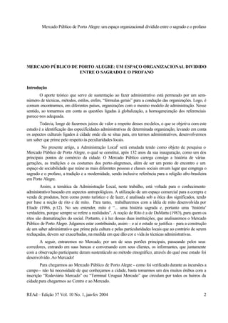 Mercado Público de Porto Alegre: um espaço organizacional dividido entre o sagrado e o profano
REAd – Edição 37 Vol. 10 No. 1, jan-fev 2004 2
MERCADO PÚBLICO DE PORTO ALEGRE: UM ESPAÇO ORGANIZACIONAL DIVIDIDO
ENTRE O SAGRADO E O PROFANO
Introdução
O aporte teórico que serve de sustentação ao fazer administrativo está permeado por um sem-
número de técnicas, métodos, estilos, enfim, “fórmulas gerais” para a condução das organizações. Logo, é
comum encontrarmos, em diferentes países, organizações com o mesmo modelo de administração. Nesse
sentido, ao tomarmos em conta as questões ligadas à globalização, a homogeneização dos referenciais
parece-nos adequada.
Todavia, longe de fazermos juízos de valor a respeito desses modelos, o que se objetiva com este
estudo é a identificação das especificidades administrativas de determinada organização, levando em conta
os aspectos culturais ligados à cidade onde ela se situa para, em termos administrativos, desenvolvermos
um saber que prime pelo respeito às peculiaridades locais.
No presente artigo, a Administração Local2
será estudada tendo como objeto de pesquisa o
Mercado Público de Porto Alegre, o qual se constitui, após 132 anos da sua inauguração, como um dos
principais pontos de comércio da cidade. O Mercado Público carrega consigo a história de várias
gerações, as tradições e os costumes dos porto-alegrenses, além de ser um ponto de encontro e um
espaço de sociabilidade que reúne as mais diferentes pessoas e classes sociais emum lugar que congrega o
sagrado e o profano, a tradição e a modernidade, sendo inclusive referência para a religião afro-brasileira
em Porto Alegre.
Assim, a temática da Administração Local, neste trabalho, está voltada para o conhecimento
administrativo baseado em aspectos antropológicos. A utilização de um espaço comercial para a compra e
venda de produtos, bem como ponto turístico e de lazer, é analisada sob a ótica dos significados, tendo
por base a noção de rito e de mito. Para tanto, trabalharemos com a idéia de mito desenvolvida por
Eliade (1986, p.12). No seu entender, mito é “... uma história sagrada e, portanto uma ‘história’
verdadeira, porque sempre se refere a realidades”. A noção de Rito é a de DaMatta (1983), para quem os
ritos são dramatizações do social. Portanto, é à luz dessas duas instituições, que analisaremos o Mercado
Público de Porto Alegre. Julgamos estar contribuindo, assim – e aí o estudo se justifica – para a construção
de um saber administrativo que prime pela cultura e pelas particularidades locais que ao contrário de serem
rechaçadas, devem ser exacerbadas, na medida em que dão cor e vida às técnicas administrativas.
A seguir, entraremos no Mercado, por um de seus portões principais, passeando pelos seus
corredores, entrando em suas bancas e conversando com seus clientes, os informantes, que juntamente
com a observação participante deram sustentáculo ao método etnográfico, através do qual esse estudo foi
desenvolvido. Ao Mercado!
Para chegarmos ao Mercado Público de Porto Alegre - como foi verificado durante as incursões a
campo - não há necessidade de que conheçamos a cidade, basta tomarmos um dos muitos ônibus com a
inscrição “Rodoviária Mercado” ou “Terminal Uruguai Mercado” que circulam por todos os bairros da
cidade para chegarmos ao Centro e ao Mercado.
 