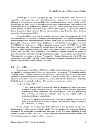 Neusa Rolita Cavedon e Rodrigo Bisognin Castilhos
REAd – Edição 37 Vol. 10 No. 1, jan-fev 2004 3
De frente para o Mercado, e qualquer que seja a face do quadrilátero - forma sob a qual foi
construído - o que se apresenta é uma bela fachada em estilo neoclássico de cor amarelo ouro. A sua
edificação é composta de um único quadrilátero com torreões nas esquinas e quatro entradas centrais.
Entrando por um desses portões, o Mercado apresenta quatro quadrantes onde estão distribuídas as
bancas especializadas em: produtos típicos gaúchos, especiarias, bares e restaurantes, secos e molhados,
cereais, peixarias, açougues e floras (bancas que vendem artigos religiosos). O segundo piso comporta
bares e restaurantes e alguns escritórios. Tanto no primeiro quanto no segundo piso há espaços destinados
a exposições itinerantes e espetáculos.
O Mercado Público, como local de comércio, é um ponto muito movimentado, que das 07:00
horas (abertura) até às 19:30 horas (fechamento), apresenta um grande fluxo de pessoas comprando ou
simplesmente passando, conforme anotado no diário de campo de um dos pesquisadores: “o movimento
pela manhã é grande, há muitas pessoas comprando, ou simplesmente passando pelos corredores”
(19.09.2000); “...o movimento às 11:00 horas era grande como de costume” (28.09.2000); “... às 19:00
horas o movimento não é tão grande, 10 segundos depois já cresce novamente (...) às 19:30 horas
começam a fechar as primeiras bancas, no entanto o movimento continua” (06.10.2000). O Mercado
Público com seus bares, cafés, restaurantes e movimentados corredores empresta um caráter de
convivência que em muito extrapola a noção pragmática do comprar e vender. É como disse um senhor de
76 anos que vem ao Mercado há trinta anos: “isso aqui tem vida aqui dentro, tem vida própria”. Mas para
que possamos compreender essa “vida própria” dramatizada em cada ato de compra e de convivência,
julgamos pertinente visitar o mundo dos ritos e dos mitos.
1. Os Mitos e os Ritos
O mito, segundo Eliade (1986, p. 11), “é uma realidade cultural extremamente complexa, que pode
ser abordada e interpretada através de perspectivas múltiplas e complementares”. Utilizando a noção de
“realidade cultural”, estabelecemos um ponto de partida para a compreensão dos mitos que envolvem um
ambiente de grande heterogeneidade cultural como é o Mercado Público, isto é, a partir dessa idéia,
admitimos que os mitos podem ser encontrados nas realidades tanto de tribos da Indonésia e do Pacífico
Ocidental, quanto em sociedades modernas e ditas complexas como a em que vivemos.
No dizer de Eliade (1986, p. 11):
“O mito conta uma história sagrada; ele relata um acontecimento ocorrido no tempo
primordial, o tempo fabuloso do ‘princípio’. Em outros termos, o mito narra como, graças
às façanhas dos Entes Sobrenaturais, uma realidade passou a existir, seja uma realidade
total, o Cosmo, ou apenas um fragmento, uma ilha, uma espécie vegetal, um
comportamento humano, uma instituição.
(...) O mito fala apenas do que realmente ocorreu, do que se manifestou plenamente... Em
suma, os mitos descrevem as diversas, e algumas vezes dramáticas, irrupções do sagrado
(ou ‘sobrenatural’) no mundo.”
O senso comum e até os meios mais doutos aproximam o mito da mentira, de algo irreal.
Freqüentemente vê-se livros do tipo “Mitos e Verdades”; tais livros transitam entre assuntos que vão desde
adolescência até globalização, reforçando com seus títulos a idéia de mentira relacionada ao mito.
Contudo, no dizer de Eliade (1986, p. 12), “o mito é considerado uma história sagrada e, portanto, uma
‘história verdadeira’, porque sempre se refere a realidades”.
 