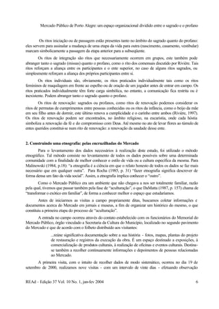 Mercado Público de Porto Alegre: um espaço organizacional dividido entre o sagrado e o profano
REAd – Edição 37 Vol. 10 No. 1, jan-fev 2004 6
Os ritos iniciação ou de passagem estão presentes tanto no âmbito do sagrado quanto do profano:
eles servem para assinalar a mudança de uma etapa da vida para outra (nascimento, casamento, vestibular)
marcam simbolicamente a passagem da etapa anterior para a subseqüente.
Os ritos de integração são ritos que necessariamente ocorrem em grupos, este também pode
abranger tanto o sagrado (missas) quanto o profano, como o rito dos comensais discutido por Rivière. Tais
ritos reforçam a aliança entre os participantes e o ente superior, no caso de alguns ritos sagrados, ou
simplesmente reforçam a aliança dos próprios participantes entre si.
Os ritos individuais são, obviamente, os ritos praticados individualmente tais como os ritos
femininos de maquilagem em frente ao espelho ou de oração de um jogador antes de entrar em campo. Os
ritos praticados individualmente têm forte carga simbólica, no entanto, a comunicação fica restrita ou é
inexistente. Podem abranger tanto o sagrado quanto o profano.
Os ritos de renovação: sagrados ou profanos, como ritos de renovação podemos considerar os
ritos de permutas de cumprimentos entre pessoas conhecidas ou os ritos da infância, como o beijo da mãe
em seu filho antes de dormir, este último renova a cumplicidade e o carinho entre ambos (Rivière, 1997).
Os ritos de renovação podem ser encontrados, no âmbito religioso, na eucaristia, onde cada hóstia
simboliza a renovação da fé e do compromisso com Deus. Até mesmo no ato de levar flores ao túmulo de
entes queridos constitui-se num rito de renovação: a renovação da saudade desse ente.
2. Construindo uma etnografia: pelas encruzilhadas do Mercado
Para o levantamento dos dados necessários à realização deste estudo, foi utilizado o método
etnográfico. Tal método consiste no levantamento de todos os dados possíveis sobre uma determinada
comunidade com a finalidade de melhor conhecer o estilo de vida ou a cultura específica da mesma. Para
Malinowski (1984, p.18): “a etnografia é a ciência em que o relato honesto de todos os dados se faz mais
necessário que em qualquer outra”. Para Rocha (1985, p. 31) “fazer etnografia significa descrever de
forma densa um fato da vida social”. Assim, a etnografia implica conhecer o “outro”.
Como o Mercado Público era um ambiente que não chegava a nos ser totalmente familiar, razão
pela qual, tivemos que passar também pela fase de “aculturação”, o que DaMatta (1987, p. 157) chama de
“transformar o exótico em familiar”, de forma a conhecer melhor o espaço que estudaríamos.
Antes de iniciarmos as visitas a campo propriamente ditas, buscamos coletar informações e
documentos acerca do Mercado em jornais e museus, a fim de organizar um histórico do mesmo, o que
constituiu a primeira etapa do processo de “aculturação”.
A entrada no campo ocorreu através do contato estabelecido com os funcionários do Memorial do
Mercado Público, órgão vinculado a Secretaria da Cultura do Município, localizado no segundo pavimento
do Mercado e que de acordo com o folheto distribuído aos visitantes:
...reúne significativa documentação sobre a sua história - fotos, mapas, plantas do projeto
de restauração e registros da execução da obra. É um espaço destinado a exposições, à
comercialização de produtos culturais, à realização de oficinas e eventos culturais. Destina-
se também a recolher continuamente informações e depoimentos de pessoas relacionadas
ao Mercado.
A primeira visita, com o intuito de recolher dados de modo sistemático, ocorreu no dia 19 de
setembro de 2000, realizamos nove visitas - com um intervalo de vinte dias - efetuando observação
 