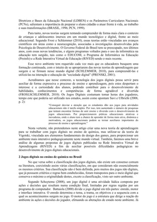 Diretrizes e Bases da Educação Nacional (LDBEN) e os Parâmetros Curriculares Nacionais
(PCNs), salientam a importância de preparar o aluno cidadão a atuar frente à vida, ao trabalho
e suas transformações (BRASIL, 1996; PCN, 1999).
Para tanto, novas teorias surgem tentando compreender de forma mais clara o contexto
de crianças e adolescentes imersos em um mundo tecnológico e digital, frente ao meio
educacional. Segundo Frosi e Schlemmer (2010), essas teorias estão vinculadas aos avanços
científicos em áreas como a neurocognição, associadas a investigações desenvolvidas pela
Psicologia do Desenvolvimento. O Governo Federal do Brasil tem se preocupado, nos últimos
anos, com essas novas tendências, e alguns programas voltados para o uso da informática na
educação tem surgido, tais como o EDUCOM, o Programa de Informática na Educação
(Proinfo) e a Rede Interativa Virtual de Educação (RIVED) sendo o mais recente.
Esse novo ambiente tem requerido cada vez mais que os educadores busquem uma
formação continuada, com o intuito de se apropriarem das novas teorias de aprendizagem que
surgem e se firmam nesse mundo digital (SCHLEMMER, 2010), para compreendê-las e
utilizá-las na interação e educação da “sociedade digital” (PRENSKI, 2001).
Acreditamos que nesse contexto, a tecnologia dos jogos digitais possa servir para
auxiliar de forma expressiva o processo de ensino e aprendizagem, pois estes despertam o
interesse e a curiosidade dos alunos, podendo contribuir para o desenvolvimento de
habilidades, conhecimentos e competências de forma agradável e divertida
(FROSI;SCHLEMMER, 2010). Os Jogos Digitais costumam tomar horas dos jogadores,
tempo este que poderia ser utilizado nos estudos, assim como apontam Savi e Ulbricht (2008,
p. 2):
“Conseguir desviar a atenção que os estudantes dão aos jogos para atividades
educacionais não é tarefa simples. Por isso, tem aumentado o número de pesquisas
que tentam encontrar formas de unir ensino e diversão com o desenvolvimento de
jogos educacionais. Por proporcionarem práticas educacionais atrativas e
inovadoras, onde o aluno tem a chance de aprender de forma mais ativa, dinâmica e
motivadora, os jogos educacionais podem se tornar auxiliares importantes do
processo de ensino e aprendizagem.”

Nesta vertente, não pretendemos neste artigo criar uma nova teoria de aprendizagem
para se trabalhar com jogos digitais no ensino de química, mas utilizar-se da teoria de
Vigotski, vinculada aos elementos fundamentais do design dos games, para proporcionar um
ambiente mais interativo pedagogicamente neste mundo virtual. Também, faremos uma breve
análise de algumas propostas de jogos digitais publicadas na Rede Interativa Virtual de
Aprendizagem (RIVED) a fim de auxiliar possíveis dificuldades pedagógicas no
desenvolvimento de jogos digitais educacionais.
2 Jogos digitais no ensino de química no Brasil
No que versa sobre a classificação dos jogos digitais, não existe um consenso comum
na literatura, coexistindo assim várias classificações, em que consideram não essencialmente
os mesmos critérios. Sua classificação não é bem definida, pois muitos dos jogos não digitais,
que já possuem critérios e regras bem estabelecidas, foram transpostos para o meio digital que
conserva o máximo a originalidade destes, exceto a classificação, visto ser outro ambiente.
Segundo Schuytema (2008), um jogo digital é uma atividade lúdica composta por
ações e decisões que resultam numa condição final, limitadas por regras regidas por um
programa de computador. Battaiola (2000) divide o jogo digital em três partes: enredo, motor
e interface interativa. O enredo determina o tema, a trama, os objetivos e a sequencia com a
qual os acontecimentos surgem no jogo. O motor do jogo é a estrutura que dirige a reação do
ambiente às ações e decisões do jogador, efetuando as alterações de estado neste ambiente. Já

 