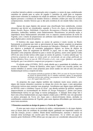 a interface interativa admite a comunicação entre o jogador e o motor do jogo, estabelecendo
caminhos de entrada para as ações do jogador e caminhos de saída para as respostas
audiovisuais referentes às mudanças do estado do ambiente. Juul (2011) afirma que os jogos
digitais possuem a existência de mundos fictícios e abstratos criados por meio de recursos
computacionais, mundos fictícios que se dão pela existência de um mundo lúdico único dos
jogos.
Apesar dos jogos digitais não possuir uma classificação bem estabelecida, existem
elementos que devem ser considerados, segundo a Teoria dos Jogos, no desenvolvimento
destes. Desafio, Regras, Habilidade, Cooperação, Recompensa e Punição, são alguns desses
elementos, conhecidos, também, como balanceamento. Discutiremos, na próxima seção, a
importância desse balanceamento articulado com os aspectos construcionistas da teoria de
Vigotski, com o intuito de proporcionar um ambiente mais didático no desenvolvimento de
jogos digitais para o ensino de química.
O histórico dos jogos digitais no ensino de química é muito recente no Brasil,
basicamente as propostas que mais se aproximaram de jogos digitais surgiram no programa
RIVED. O RIVED é um programa da Secretaria de Educação a Distância - SEED, que tem
por objetivo a produção de conteúdos pedagógicos digitais, na forma de objetos de
aprendizagem. Antes do surgimento do RIVED, os jogos, mas os nãos digitais, já eram
discutidos como propostas alternativas para o ensino de química, assim como aponta Cunha
(2012) em uma revisão teórica sobre jogos no ensino de química. A autora salienta que “às
primeiras propostas de jogos no ensino pode ser encontrada em um artigo publicado na
Revista Química Nova, no ano de 1993 (Craveiro et al.), com o jogo: Química: um palpite
inteligente, que é um tabuleiro composto por perguntas e respostas.”
O referido artigo (CUNHA, 2012), ainda aborda que a quantidade de trabalhos, nos
eventos de Educação – Ensino de Química, sobre jogos e lúdico tem crescido, porém, em
muitos trabalhos os autores criam propostas para serem usadas em sala de aula com pouca
fundamentação teórica a respeito do tema:
“Em pesquisa realizada no período de 2000 a 2010, nos anais do Encontro Nacional
de Ensino de Química/ENEQ, dos 61 trabalhos analisados, apenas 16 apresentaram
referências teóricas para sustentar suas pesquisas e/ou atividades didáticas.” (Cunha
et al., 2011 apud Cunha 2012, p.97).

As propostas dos jogos digitais também não mudaram muito nesse cenário, pois
alguns não trazem elementos essenciais no design dos níveis dos jogos e nem apresentam
referenciais teóricos para sustentar suas pesquisas. Acreditamos que alguns jogos publicados
no RIVED, como a coletânea Viagem de Kemi1, que aborda assuntos de química, seguiram
impecavelmente as recomendações do Modelo de Design Pedagógico2, porém com pouca
fundamentação teórica no que tange as teorias pedagógicas. A intenção deste artigo não é
fazer uma crítica fundamentada aos jogos digitais criados para o RIVED, mas sim apresentar
os pontos principais da Teoria dos Jogos para o desenvolvimento destes, atrelados às
contribuições construcionistas de Vigotski, para sanar algumas dificuldades que interessados
neste tema encontrem.
3 Elementos essenciais no design de games e a Teoria de Vigotski
O setor que mais cresce na indústria de mídia e entretenimento é o de jogos digitais,
estes já fazem parte do cotidiano da sociedade digital, ganhando um importante espaço na
vida das crianças, jovens e adultos. Diante destas transformações, aumenta o interesse na
inserção desta tecnologia nas escolas para fins educacionais. Ao se referir aos jogos de
maneira geral, Kishimoto (1996) afirma que um jogo para ser considerado educacional deve

 