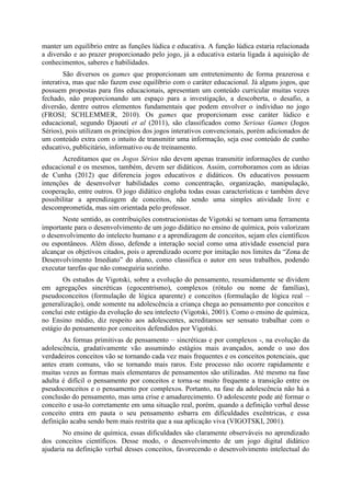 manter um equilíbrio entre as funções lúdica e educativa. A função lúdica estaria relacionada
a diversão e ao prazer proporcionado pelo jogo, já a educativa estaria ligada à aquisição de
conhecimentos, saberes e habilidades.
São diversos os games que proporcionam um entretenimento de forma prazerosa e
interativa, mas que não fazem esse equilíbrio com o caráter educacional. Já alguns jogos, que
possuem propostas para fins educacionais, apresentam um conteúdo curricular muitas vezes
fechado, não proporcionando um espaço para a investigação, a descoberta, o desafio, a
diversão, dentre outros elementos fundamentais que podem envolver o individuo no jogo
(FROSI; SCHLEMMER, 2010). Os games que proporcionam esse caráter lúdico e
educacional, segundo Djaouti et al (2011), são classificados como Serious Games (Jogos
Sérios), pois utilizam os princípios dos jogos interativos convencionais, porém adicionados de
um conteúdo extra com o intuito de transmitir uma informação, seja esse conteúdo de cunho
educativo, publicitário, informativo ou de treinamento.
Acreditamos que os Jogos Sérios não devem apenas transmitir informações de cunho
educacional e os mesmos, também, devem ser didáticos. Assim, corroboramos com as ideias
de Cunha (2012) que diferencia jogos educativos e didáticos. Os educativos possuem
intenções de desenvolver habilidades como concentração, organização, manipulação,
cooperação, entre outros. O jogo didático engloba todas essas características e também deve
possibilitar a aprendizagem de conceitos, não sendo uma simples atividade livre e
descomprometida, mas sim orientada pelo professor.
Neste sentido, as contribuições construcionistas de Vigotski se tornam uma ferramenta
importante para o desenvolvimento de um jogo didático no ensino de química, pois valorizam
o desenvolvimento do intelecto humano e a aprendizagem de conceitos, sejam eles científicos
ou espontâneos. Além disso, defende a interação social como uma atividade essencial para
alcançar os objetivos citados, pois o aprendizado ocorre por imitação nos limites da “Zona de
Desenvolvimento Imediato” do aluno, como classifica o autor em seus trabalhos, podendo
executar tarefas que não conseguiria sozinho.
Os estudos de Vigotski, sobre a evolução do pensamento, resumidamente se dividem
em agregações sincréticas (egocentrismo), complexos (rótulo ou nome de famílias),
pseudoconceitos (formulação de lógica aparente) e conceitos (formulação de lógica real –
generalização), onde somente na adolescência a criança chega ao pensamento por conceitos e
conclui este estágio da evolução do seu intelecto (Vigotski, 2001). Como o ensino de química,
no Ensino médio, diz respeito aos adolescentes, acreditamos ser sensato trabalhar com o
estágio do pensamento por conceitos defendidos por Vigotski.
As formas primitivas de pensamento – sincréticas e por complexos -, na evolução da
adolescência, gradativamente vão assumindo estágios mais avançados, aonde o uso dos
verdadeiros conceitos vão se tornando cada vez mais frequentes e os conceitos potenciais, que
antes eram comuns, vão se tornando mais raros. Este processo não ocorre rapidamente e
muitas vezes as formas mais elementares de pensamentos são utilizadas. Até mesmo na fase
adulta é difícil o pensamento por conceitos e torna-se muito frequente a transição entre os
pseudoconceitos e o pensamento por complexos. Portanto, na fase da adolescência não há a
conclusão do pensamento, mas uma crise e amadurecimento. O adolescente pode até formar o
conceito e usa-lo corretamente em uma situação real, porém, quando a definição verbal desse
conceito entra em pauta o seu pensamento esbarra em dificuldades excêntricas, e essa
definição acaba sendo bem mais restrita que a sua aplicação viva (VIGOTSKI, 2001).
No ensino de química, essas dificuldades são claramente observáveis no aprendizado
dos conceitos científicos. Desse modo, o desenvolvimento de um jogo digital didático
ajudaria na definição verbal desses conceitos, favorecendo o desenvolvimento intelectual do

 