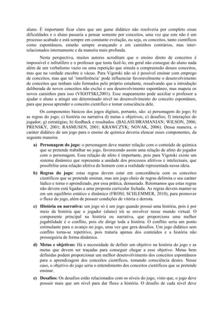 aluno. É importante ficar claro que um game didático não resolveria por completo essas
dificuldades e o aluno passaria a pensar somente por conceitos, uma vez que este não é um
processo acabado e está sempre em constante evolução, ou seja, os conceitos, tanto científicos
como espontâneos, estarão sempre avançando e em caminhos contrários, mas interrelacionados internamente e da maneira mais profunda.
Nesta perspectiva, muitos autores acreditam que o ensino direto de conceitos é
impossível e infrutífero e o professor que tenta fazê-lo, em geral não consegue do aluno nada
além de um verbalismo vazio ou uma repetição que simula a compreensão desses conceitos,
mas que na verdade encobre o vácuo. Para Vigotski não só é possível ensinar com emprego
de conceitos, mas que tal ‘interferência’ pode influenciar favoravelmente o desenvolvimento
de conceitos que tenham sido formados pelo próprio estudante, ressalvando que a introdução
deliberada de novos conceitos não exclui o seu desenvolvimento espontâneo, mas mapeia os
novos caminhos para isso (VIGOTSKI,2001). Esse mapeamento pode auxiliar o professor a
ajudar o aluno a atingir um determinado nível no desenvolvimento do conceito espontâneo,
para que possa aprender o conceito cientifico e tomar consciência dele.
Os componentes básicos dos jogos digitais, portanto, são: a) personagem do jogo; b)
as regras do jogo; c) história ou narrativa d) metas e objetivos; e) desafios; f) interações do
jogador; g) estratégias; h) feedback e resultados. (BALASUBRAMANIAN; WILSON, 2006;
PRENSKY, 2001; RASMUSEN, 2001; KRAWCZYK; NOVAK, 2006). Dessa maneira, o
caráter didático de um jogo para o ensino de química deveria elencar esses componentes, da
seguinte maneira:
a) Personagem do jogo: o personagem deve manter relação com o conteúdo de química
que se pretende trabalhar no jogo, favorecendo assim uma relação de afeto do jogador
com o personagem. Essa relação de afeto é importante, pois para Vigotski existe um
sistema dinâmico que representa a unidade dos processos afetivos e intelectuais, que
possibilita uma relação afetiva do homem com a realidade representada nessa ideia.
b) Regras do jogo: estas regras devem estar em concordância com os conceitos
científicos que se pretende ensinar, mas um jogo cheio de regras delimita o seu caráter
lúdico e torna o aprendizado, por essa prática, demasiado. Retomamos que estas regras
não devem está ligadas a uma proposta curricular fechada. As regras devem manter-se
em um equilíbrio estático e dinâmico (FROSI; SCHLEMMER, 2010), para promover
o fluxo do jogo, além de possuir condições de vitória e derrota.
c) História ou narrativa: um jogo só é um jogo quando possui uma história, pois é por
meio da história que o jogador (aluno) irá se envolver nesse mundo virtual. O
componente principal na história ou narrativa, que proporciona uma melhor
jogabilidade é o conflito, pois ele dirige toda a história. O conflito seria um ponto
estimulante para o avanço no jogo, uma vez que gera desafios. Um jogo didático sem
conflito torna-se repetitivo, pois trataria apenas dos conteúdos e a história não
prosseguiria de forma dinâmica.
d) Metas e objetivos: Há a necessidade de definir um objetivo na história do jogo e as
metas que devem ser traçadas para conseguir chegar a esse objetivo. Metas bem
definidas podem proporcionar um melhor desenvolvimento dos conceitos espontâneos
para a aprendizagem dos conceitos científicos, tomando consciência destes. Nesse
caso, o objetivo do jogo seria o entendimento dos conceitos científicos que se pretende
ensinar.
e) Desafios: Os desafios estão relacionados com os níveis do jogo, visto que, o jogo deve
possuir mais que um nível para dar fluxo a história. O desafio de cada nível deve

 